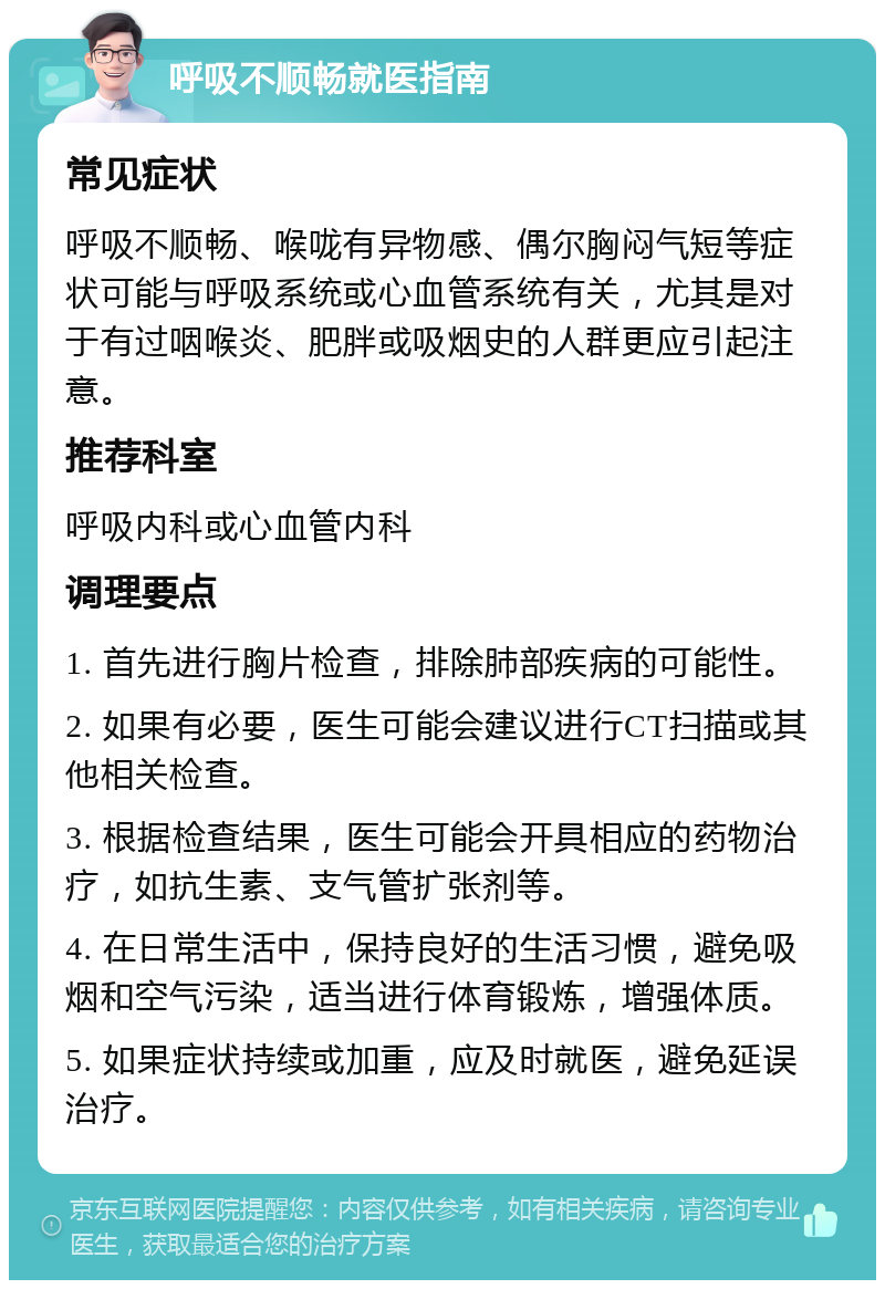 呼吸不顺畅就医指南 常见症状 呼吸不顺畅、喉咙有异物感、偶尔胸闷气短等症状可能与呼吸系统或心血管系统有关，尤其是对于有过咽喉炎、肥胖或吸烟史的人群更应引起注意。 推荐科室 呼吸内科或心血管内科 调理要点 1. 首先进行胸片检查，排除肺部疾病的可能性。 2. 如果有必要，医生可能会建议进行CT扫描或其他相关检查。 3. 根据检查结果，医生可能会开具相应的药物治疗，如抗生素、支气管扩张剂等。 4. 在日常生活中，保持良好的生活习惯，避免吸烟和空气污染，适当进行体育锻炼，增强体质。 5. 如果症状持续或加重，应及时就医，避免延误治疗。