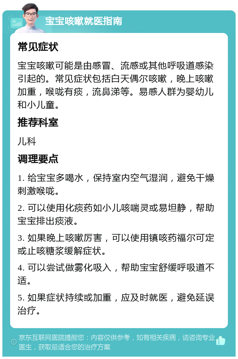 宝宝咳嗽就医指南 常见症状 宝宝咳嗽可能是由感冒、流感或其他呼吸道感染引起的。常见症状包括白天偶尔咳嗽，晚上咳嗽加重，喉咙有痰，流鼻涕等。易感人群为婴幼儿和小儿童。 推荐科室 儿科 调理要点 1. 给宝宝多喝水，保持室内空气湿润，避免干燥刺激喉咙。 2. 可以使用化痰药如小儿咳喘灵或易坦静，帮助宝宝排出痰液。 3. 如果晚上咳嗽厉害，可以使用镇咳药福尔可定或止咳糖浆缓解症状。 4. 可以尝试做雾化吸入，帮助宝宝舒缓呼吸道不适。 5. 如果症状持续或加重，应及时就医，避免延误治疗。