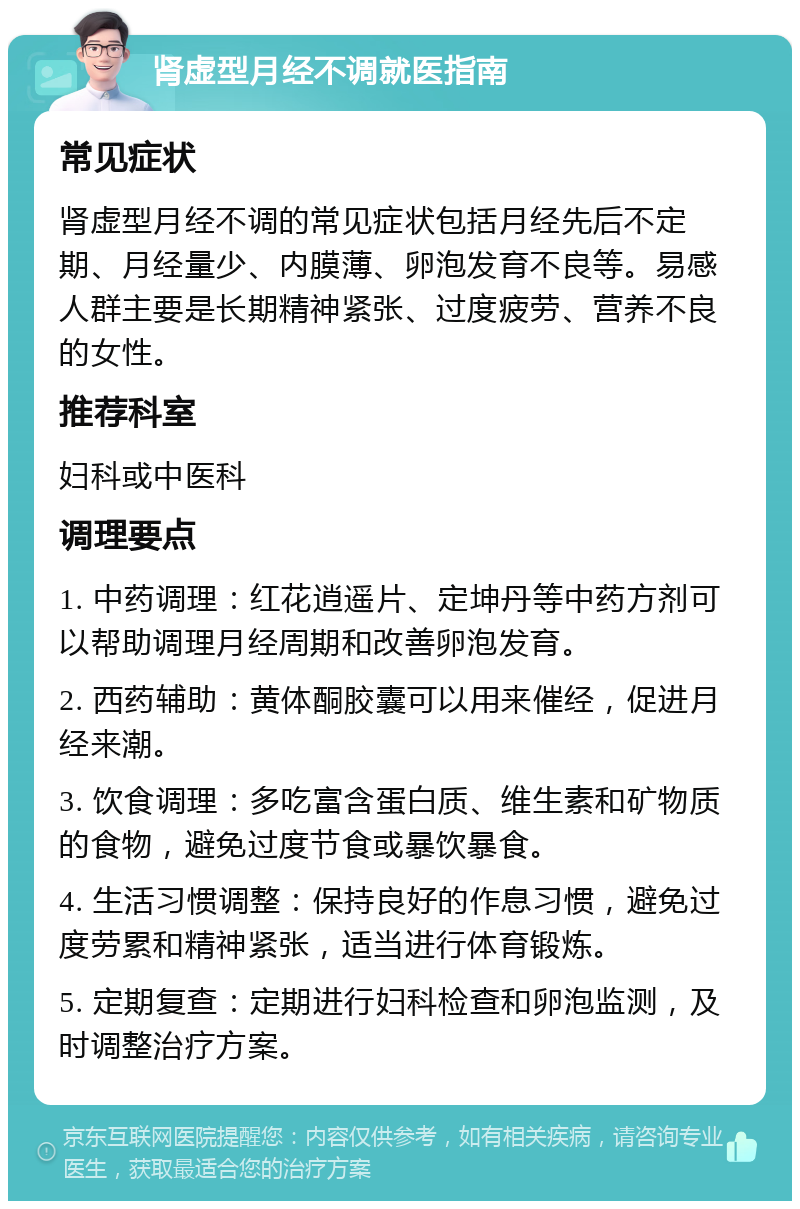 肾虚型月经不调就医指南 常见症状 肾虚型月经不调的常见症状包括月经先后不定期、月经量少、内膜薄、卵泡发育不良等。易感人群主要是长期精神紧张、过度疲劳、营养不良的女性。 推荐科室 妇科或中医科 调理要点 1. 中药调理：红花逍遥片、定坤丹等中药方剂可以帮助调理月经周期和改善卵泡发育。 2. 西药辅助：黄体酮胶囊可以用来催经，促进月经来潮。 3. 饮食调理：多吃富含蛋白质、维生素和矿物质的食物，避免过度节食或暴饮暴食。 4. 生活习惯调整：保持良好的作息习惯，避免过度劳累和精神紧张，适当进行体育锻炼。 5. 定期复查：定期进行妇科检查和卵泡监测，及时调整治疗方案。