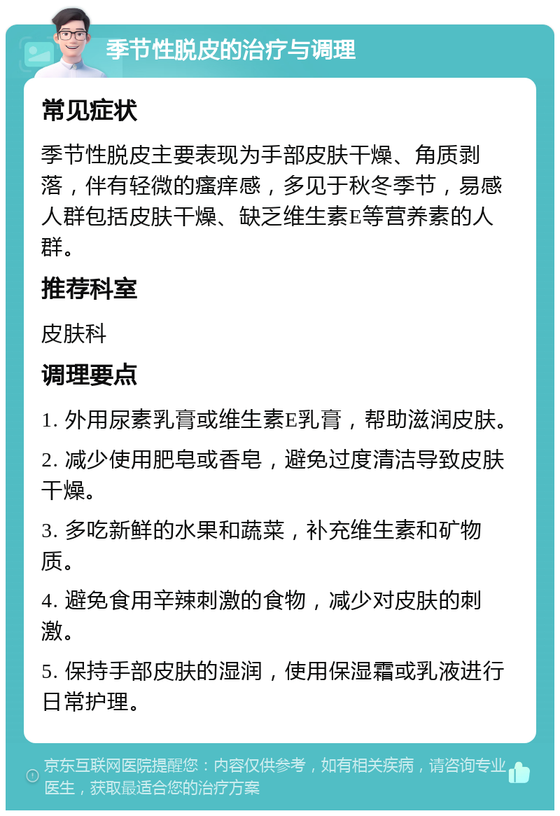 季节性脱皮的治疗与调理 常见症状 季节性脱皮主要表现为手部皮肤干燥、角质剥落，伴有轻微的瘙痒感，多见于秋冬季节，易感人群包括皮肤干燥、缺乏维生素E等营养素的人群。 推荐科室 皮肤科 调理要点 1. 外用尿素乳膏或维生素E乳膏，帮助滋润皮肤。 2. 减少使用肥皂或香皂，避免过度清洁导致皮肤干燥。 3. 多吃新鲜的水果和蔬菜，补充维生素和矿物质。 4. 避免食用辛辣刺激的食物，减少对皮肤的刺激。 5. 保持手部皮肤的湿润，使用保湿霜或乳液进行日常护理。