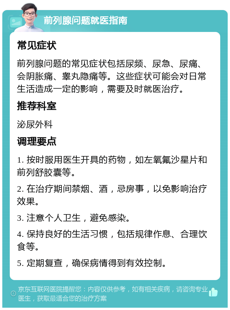 前列腺问题就医指南 常见症状 前列腺问题的常见症状包括尿频、尿急、尿痛、会阴胀痛、睾丸隐痛等。这些症状可能会对日常生活造成一定的影响，需要及时就医治疗。 推荐科室 泌尿外科 调理要点 1. 按时服用医生开具的药物，如左氧氟沙星片和前列舒胶囊等。 2. 在治疗期间禁烟、酒，忌房事，以免影响治疗效果。 3. 注意个人卫生，避免感染。 4. 保持良好的生活习惯，包括规律作息、合理饮食等。 5. 定期复查，确保病情得到有效控制。