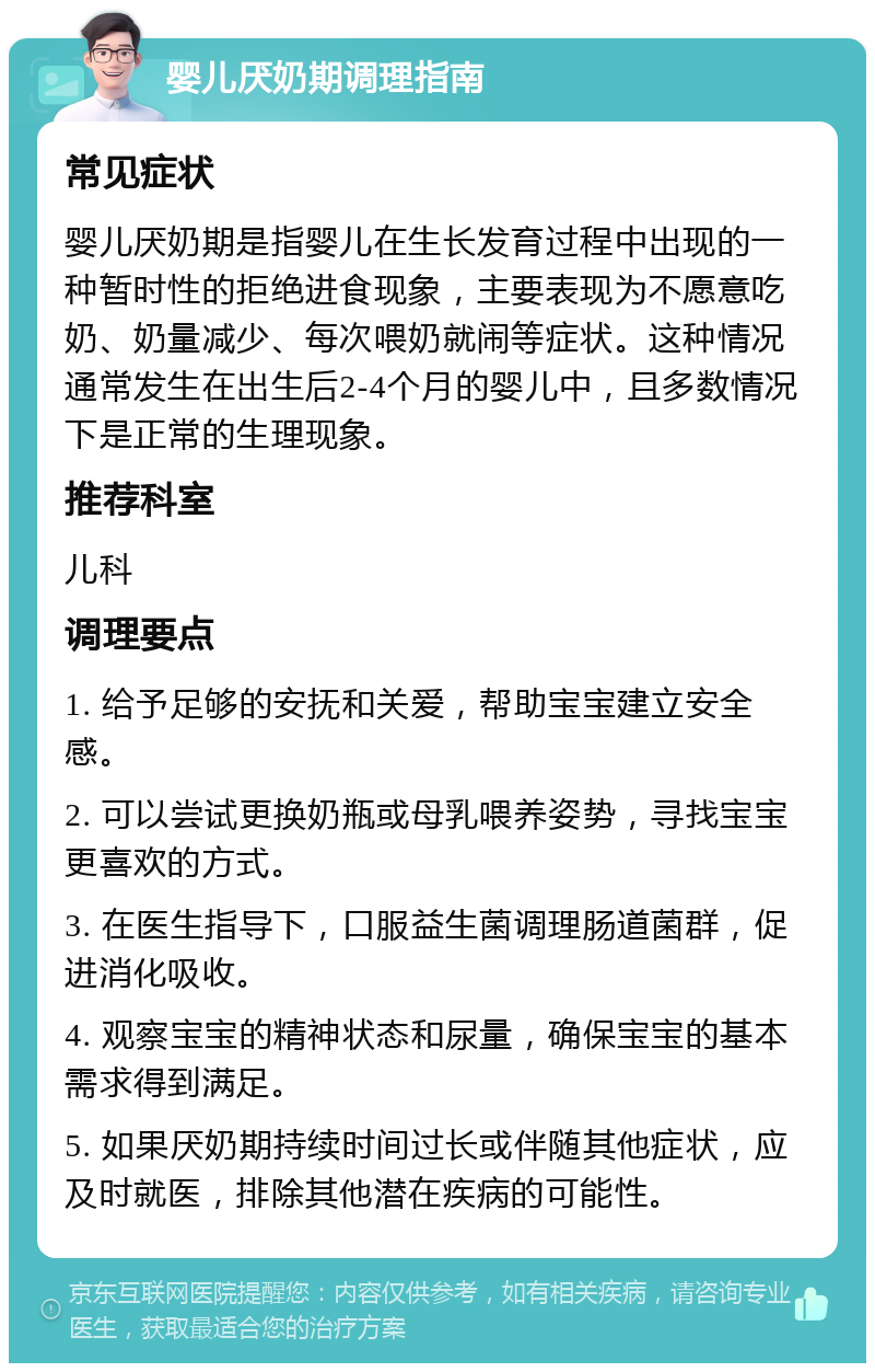 婴儿厌奶期调理指南 常见症状 婴儿厌奶期是指婴儿在生长发育过程中出现的一种暂时性的拒绝进食现象，主要表现为不愿意吃奶、奶量减少、每次喂奶就闹等症状。这种情况通常发生在出生后2-4个月的婴儿中，且多数情况下是正常的生理现象。 推荐科室 儿科 调理要点 1. 给予足够的安抚和关爱，帮助宝宝建立安全感。 2. 可以尝试更换奶瓶或母乳喂养姿势，寻找宝宝更喜欢的方式。 3. 在医生指导下，口服益生菌调理肠道菌群，促进消化吸收。 4. 观察宝宝的精神状态和尿量，确保宝宝的基本需求得到满足。 5. 如果厌奶期持续时间过长或伴随其他症状，应及时就医，排除其他潜在疾病的可能性。