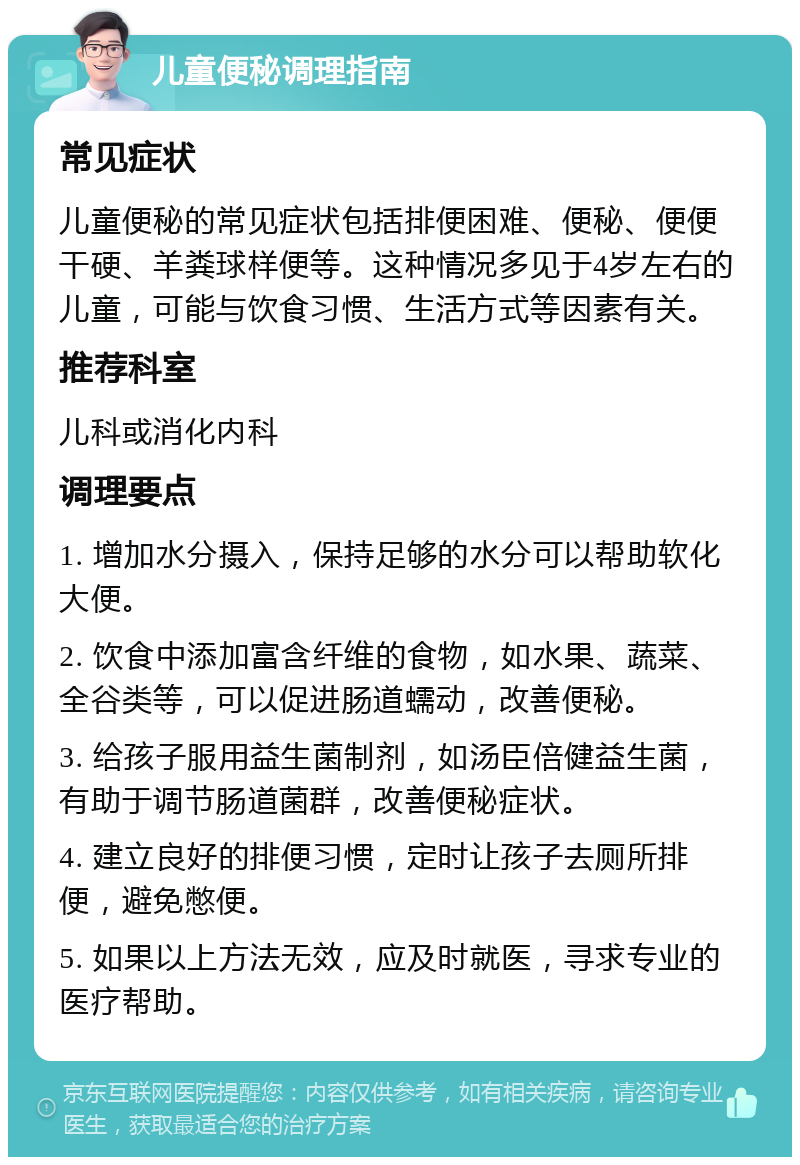 儿童便秘调理指南 常见症状 儿童便秘的常见症状包括排便困难、便秘、便便干硬、羊粪球样便等。这种情况多见于4岁左右的儿童，可能与饮食习惯、生活方式等因素有关。 推荐科室 儿科或消化内科 调理要点 1. 增加水分摄入，保持足够的水分可以帮助软化大便。 2. 饮食中添加富含纤维的食物，如水果、蔬菜、全谷类等，可以促进肠道蠕动，改善便秘。 3. 给孩子服用益生菌制剂，如汤臣倍健益生菌，有助于调节肠道菌群，改善便秘症状。 4. 建立良好的排便习惯，定时让孩子去厕所排便，避免憋便。 5. 如果以上方法无效，应及时就医，寻求专业的医疗帮助。