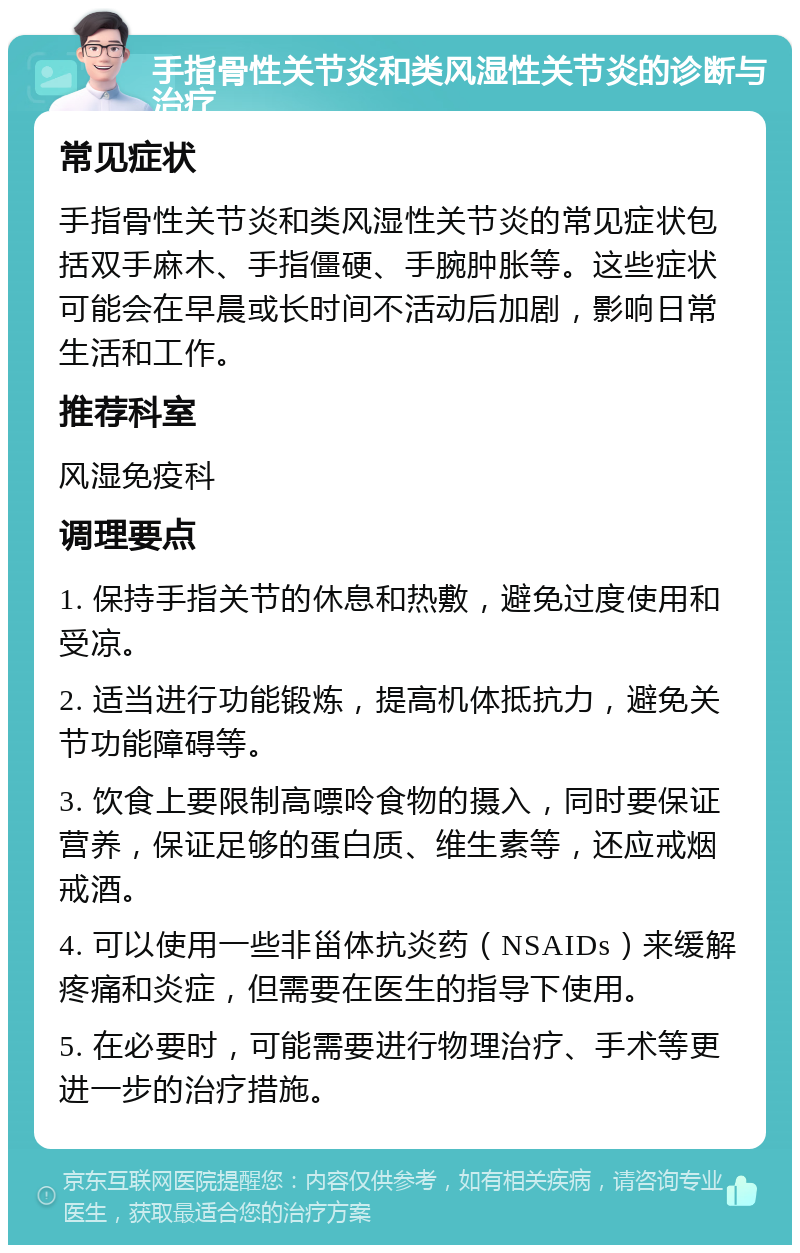 手指骨性关节炎和类风湿性关节炎的诊断与治疗 常见症状 手指骨性关节炎和类风湿性关节炎的常见症状包括双手麻木、手指僵硬、手腕肿胀等。这些症状可能会在早晨或长时间不活动后加剧，影响日常生活和工作。 推荐科室 风湿免疫科 调理要点 1. 保持手指关节的休息和热敷，避免过度使用和受凉。 2. 适当进行功能锻炼，提高机体抵抗力，避免关节功能障碍等。 3. 饮食上要限制高嘌呤食物的摄入，同时要保证营养，保证足够的蛋白质、维生素等，还应戒烟戒酒。 4. 可以使用一些非甾体抗炎药（NSAIDs）来缓解疼痛和炎症，但需要在医生的指导下使用。 5. 在必要时，可能需要进行物理治疗、手术等更进一步的治疗措施。