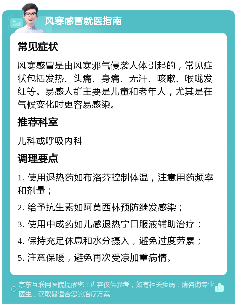 风寒感冒就医指南 常见症状 风寒感冒是由风寒邪气侵袭人体引起的，常见症状包括发热、头痛、身痛、无汗、咳嗽、喉咙发红等。易感人群主要是儿童和老年人，尤其是在气候变化时更容易感染。 推荐科室 儿科或呼吸内科 调理要点 1. 使用退热药如布洛芬控制体温，注意用药频率和剂量； 2. 给予抗生素如阿莫西林预防继发感染； 3. 使用中成药如儿感退热宁口服液辅助治疗； 4. 保持充足休息和水分摄入，避免过度劳累； 5. 注意保暖，避免再次受凉加重病情。