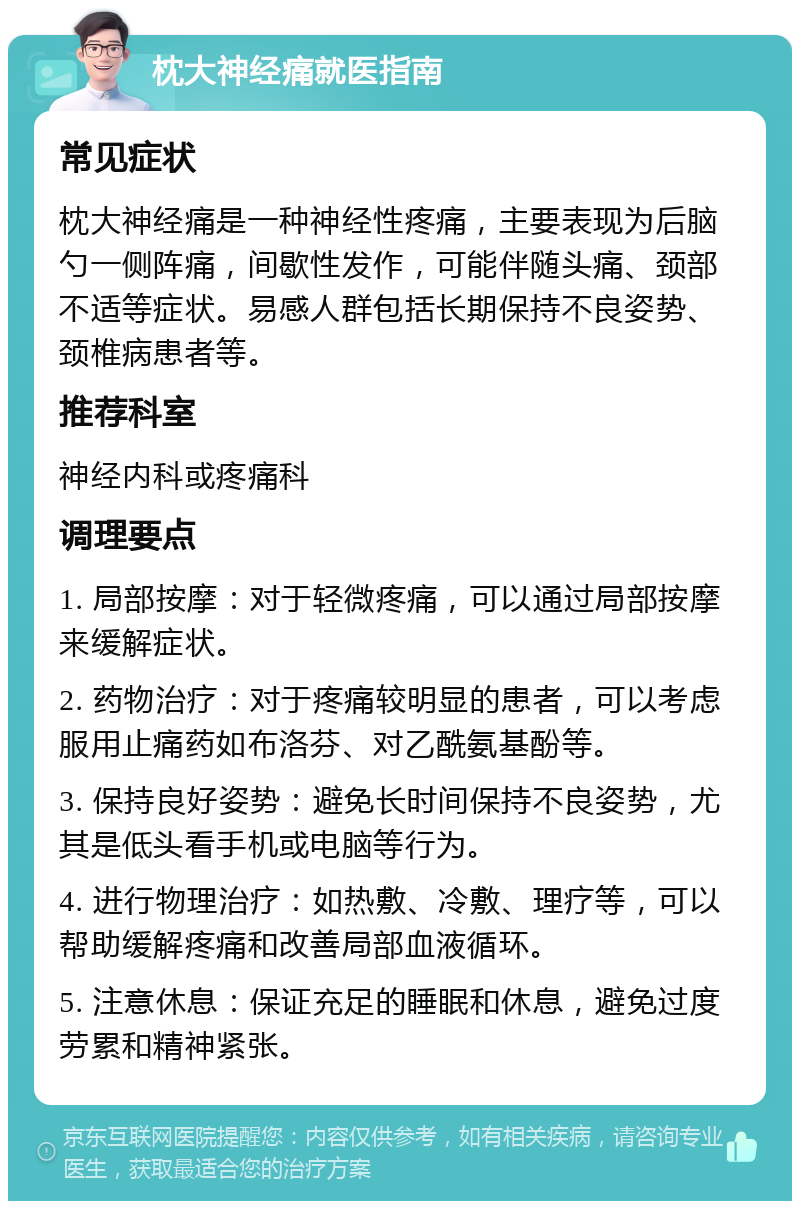 枕大神经痛就医指南 常见症状 枕大神经痛是一种神经性疼痛，主要表现为后脑勺一侧阵痛，间歇性发作，可能伴随头痛、颈部不适等症状。易感人群包括长期保持不良姿势、颈椎病患者等。 推荐科室 神经内科或疼痛科 调理要点 1. 局部按摩：对于轻微疼痛，可以通过局部按摩来缓解症状。 2. 药物治疗：对于疼痛较明显的患者，可以考虑服用止痛药如布洛芬、对乙酰氨基酚等。 3. 保持良好姿势：避免长时间保持不良姿势，尤其是低头看手机或电脑等行为。 4. 进行物理治疗：如热敷、冷敷、理疗等，可以帮助缓解疼痛和改善局部血液循环。 5. 注意休息：保证充足的睡眠和休息，避免过度劳累和精神紧张。