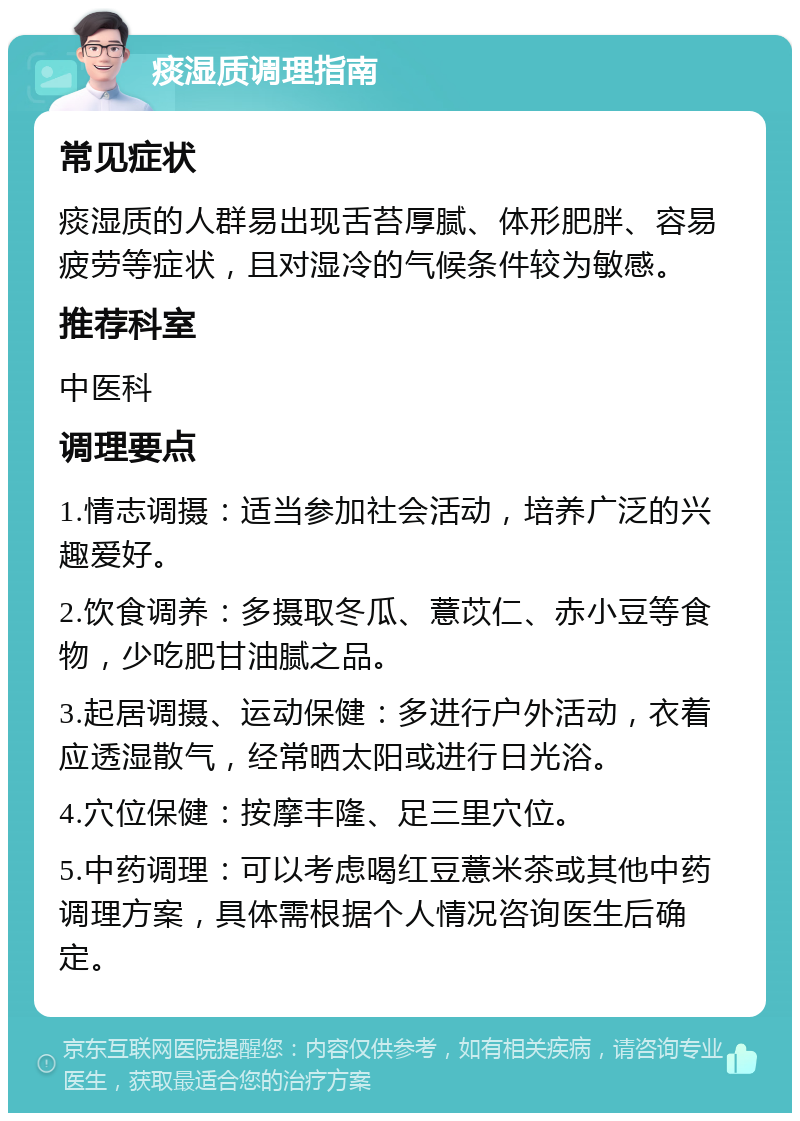 痰湿质调理指南 常见症状 痰湿质的人群易出现舌苔厚腻、体形肥胖、容易疲劳等症状，且对湿冷的气候条件较为敏感。 推荐科室 中医科 调理要点 1.情志调摄：适当参加社会活动，培养广泛的兴趣爱好。 2.饮食调养：多摄取冬瓜、薏苡仁、赤小豆等食物，少吃肥甘油腻之品。 3.起居调摄、运动保健：多进行户外活动，衣着应透湿散气，经常晒太阳或进行日光浴。 4.穴位保健：按摩丰隆、足三里穴位。 5.中药调理：可以考虑喝红豆薏米茶或其他中药调理方案，具体需根据个人情况咨询医生后确定。