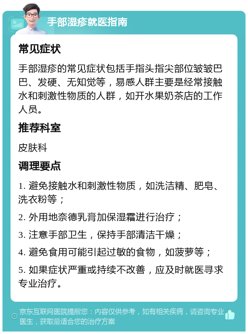 手部湿疹就医指南 常见症状 手部湿疹的常见症状包括手指头指尖部位皱皱巴巴、发硬、无知觉等，易感人群主要是经常接触水和刺激性物质的人群，如开水果奶茶店的工作人员。 推荐科室 皮肤科 调理要点 1. 避免接触水和刺激性物质，如洗洁精、肥皂、洗衣粉等； 2. 外用地奈德乳膏加保湿霜进行治疗； 3. 注意手部卫生，保持手部清洁干燥； 4. 避免食用可能引起过敏的食物，如菠萝等； 5. 如果症状严重或持续不改善，应及时就医寻求专业治疗。