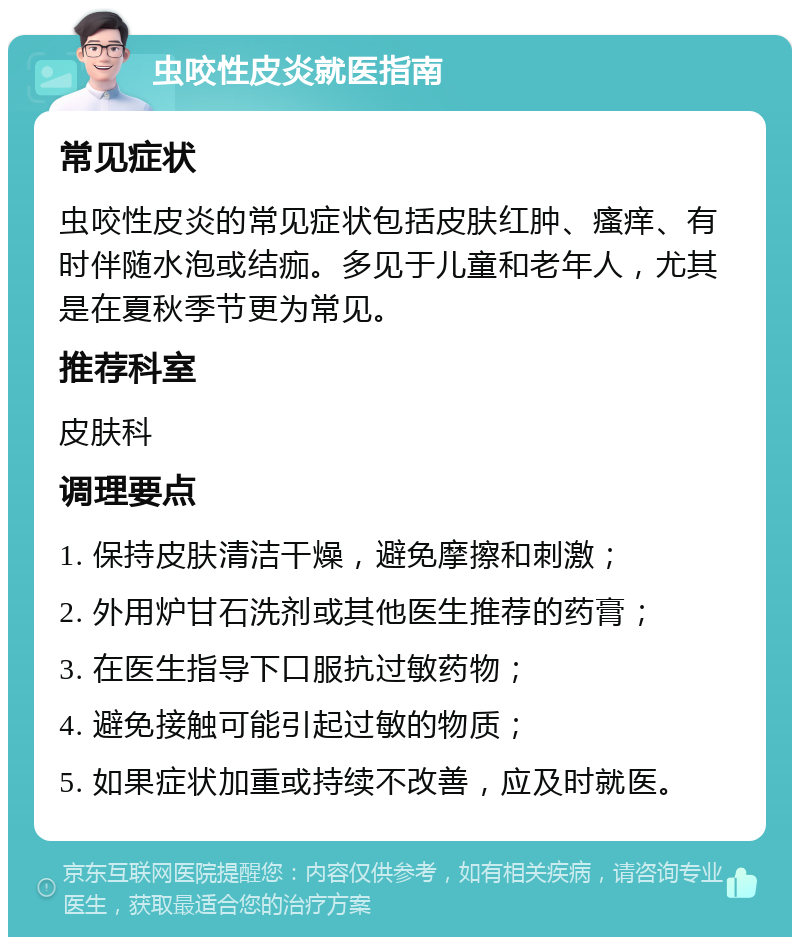 虫咬性皮炎就医指南 常见症状 虫咬性皮炎的常见症状包括皮肤红肿、瘙痒、有时伴随水泡或结痂。多见于儿童和老年人，尤其是在夏秋季节更为常见。 推荐科室 皮肤科 调理要点 1. 保持皮肤清洁干燥，避免摩擦和刺激； 2. 外用炉甘石洗剂或其他医生推荐的药膏； 3. 在医生指导下口服抗过敏药物； 4. 避免接触可能引起过敏的物质； 5. 如果症状加重或持续不改善，应及时就医。