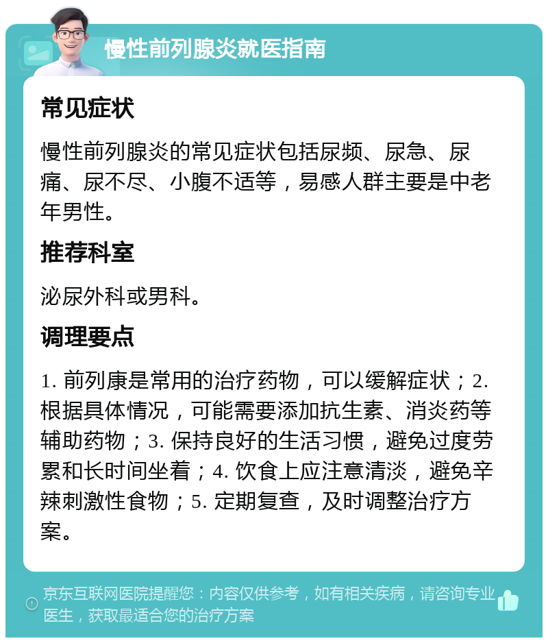 慢性前列腺炎就医指南 常见症状 慢性前列腺炎的常见症状包括尿频、尿急、尿痛、尿不尽、小腹不适等，易感人群主要是中老年男性。 推荐科室 泌尿外科或男科。 调理要点 1. 前列康是常用的治疗药物，可以缓解症状；2. 根据具体情况，可能需要添加抗生素、消炎药等辅助药物；3. 保持良好的生活习惯，避免过度劳累和长时间坐着；4. 饮食上应注意清淡，避免辛辣刺激性食物；5. 定期复查，及时调整治疗方案。