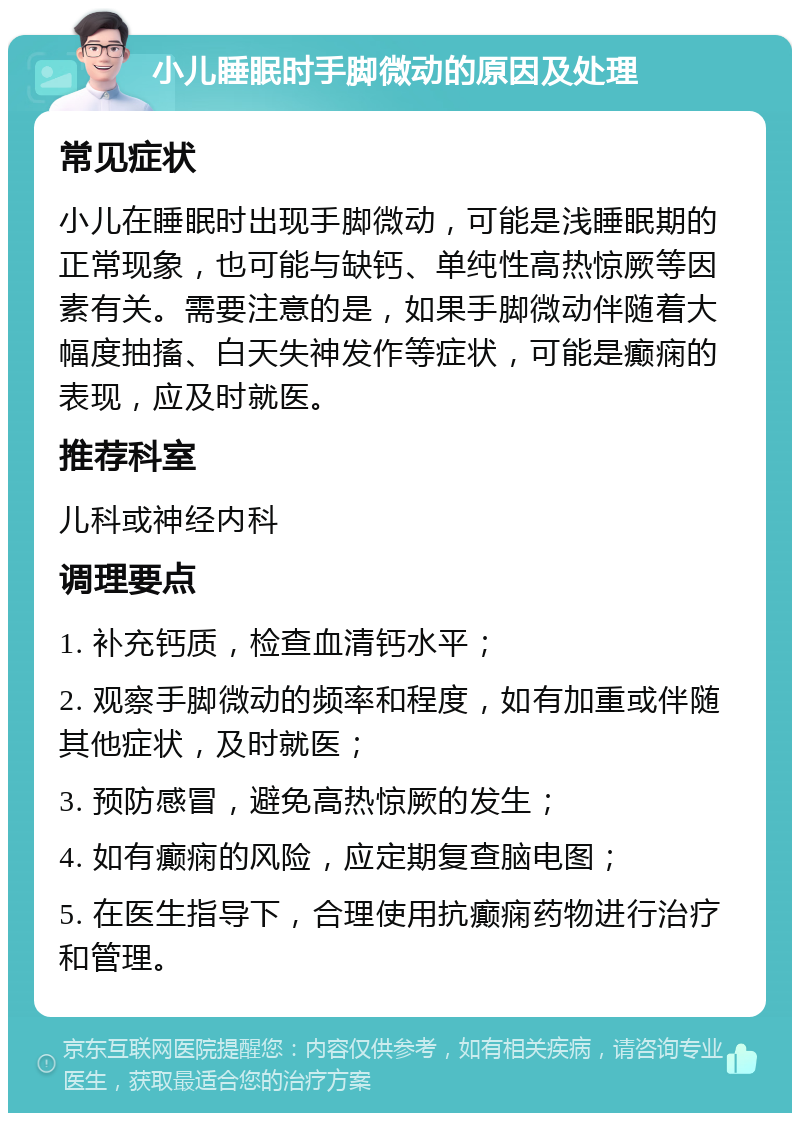 小儿睡眠时手脚微动的原因及处理 常见症状 小儿在睡眠时出现手脚微动，可能是浅睡眠期的正常现象，也可能与缺钙、单纯性高热惊厥等因素有关。需要注意的是，如果手脚微动伴随着大幅度抽搐、白天失神发作等症状，可能是癫痫的表现，应及时就医。 推荐科室 儿科或神经内科 调理要点 1. 补充钙质，检查血清钙水平； 2. 观察手脚微动的频率和程度，如有加重或伴随其他症状，及时就医； 3. 预防感冒，避免高热惊厥的发生； 4. 如有癫痫的风险，应定期复查脑电图； 5. 在医生指导下，合理使用抗癫痫药物进行治疗和管理。