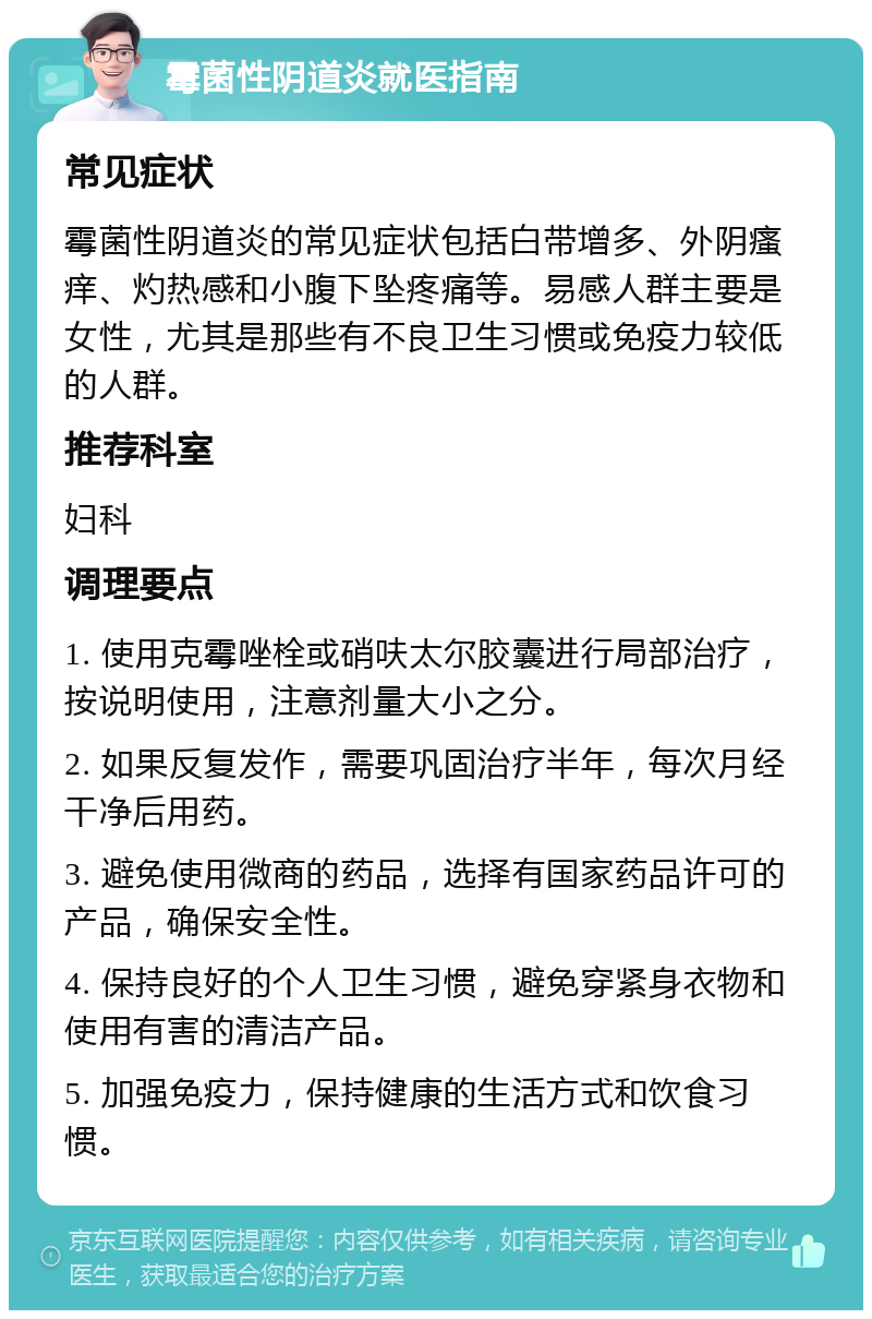 霉菌性阴道炎就医指南 常见症状 霉菌性阴道炎的常见症状包括白带增多、外阴瘙痒、灼热感和小腹下坠疼痛等。易感人群主要是女性，尤其是那些有不良卫生习惯或免疫力较低的人群。 推荐科室 妇科 调理要点 1. 使用克霉唑栓或硝呋太尔胶囊进行局部治疗，按说明使用，注意剂量大小之分。 2. 如果反复发作，需要巩固治疗半年，每次月经干净后用药。 3. 避免使用微商的药品，选择有国家药品许可的产品，确保安全性。 4. 保持良好的个人卫生习惯，避免穿紧身衣物和使用有害的清洁产品。 5. 加强免疫力，保持健康的生活方式和饮食习惯。