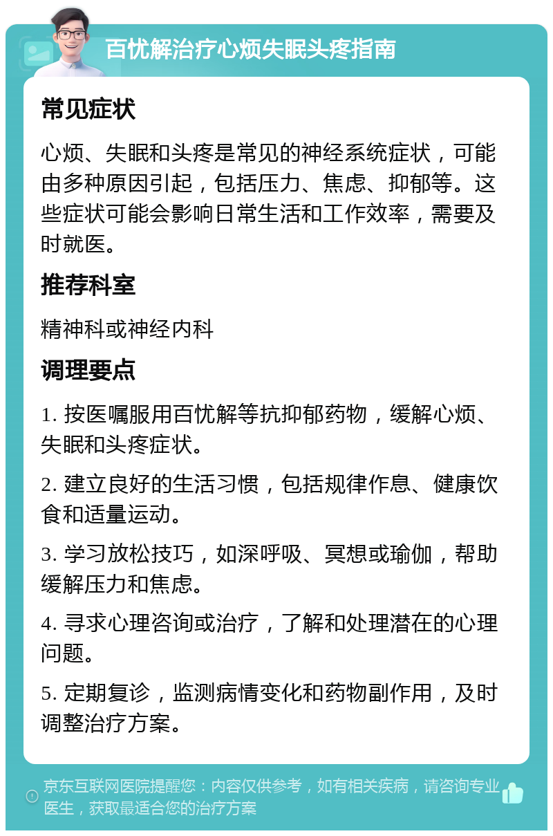 百忧解治疗心烦失眠头疼指南 常见症状 心烦、失眠和头疼是常见的神经系统症状，可能由多种原因引起，包括压力、焦虑、抑郁等。这些症状可能会影响日常生活和工作效率，需要及时就医。 推荐科室 精神科或神经内科 调理要点 1. 按医嘱服用百忧解等抗抑郁药物，缓解心烦、失眠和头疼症状。 2. 建立良好的生活习惯，包括规律作息、健康饮食和适量运动。 3. 学习放松技巧，如深呼吸、冥想或瑜伽，帮助缓解压力和焦虑。 4. 寻求心理咨询或治疗，了解和处理潜在的心理问题。 5. 定期复诊，监测病情变化和药物副作用，及时调整治疗方案。