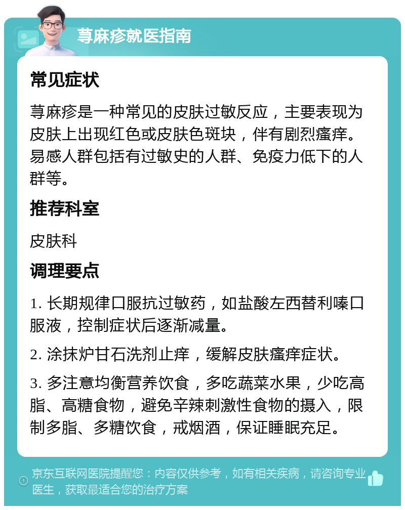 荨麻疹就医指南 常见症状 荨麻疹是一种常见的皮肤过敏反应，主要表现为皮肤上出现红色或皮肤色斑块，伴有剧烈瘙痒。易感人群包括有过敏史的人群、免疫力低下的人群等。 推荐科室 皮肤科 调理要点 1. 长期规律口服抗过敏药，如盐酸左西替利嗪口服液，控制症状后逐渐减量。 2. 涂抹炉甘石洗剂止痒，缓解皮肤瘙痒症状。 3. 多注意均衡营养饮食，多吃蔬菜水果，少吃高脂、高糖食物，避免辛辣刺激性食物的摄入，限制多脂、多糖饮食，戒烟酒，保证睡眠充足。