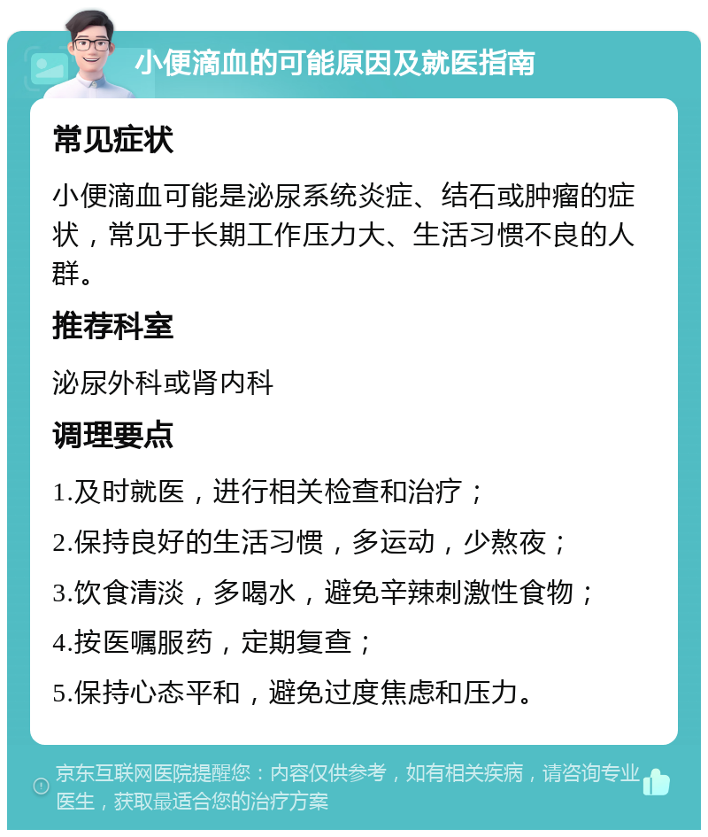 小便滴血的可能原因及就医指南 常见症状 小便滴血可能是泌尿系统炎症、结石或肿瘤的症状，常见于长期工作压力大、生活习惯不良的人群。 推荐科室 泌尿外科或肾内科 调理要点 1.及时就医，进行相关检查和治疗； 2.保持良好的生活习惯，多运动，少熬夜； 3.饮食清淡，多喝水，避免辛辣刺激性食物； 4.按医嘱服药，定期复查； 5.保持心态平和，避免过度焦虑和压力。