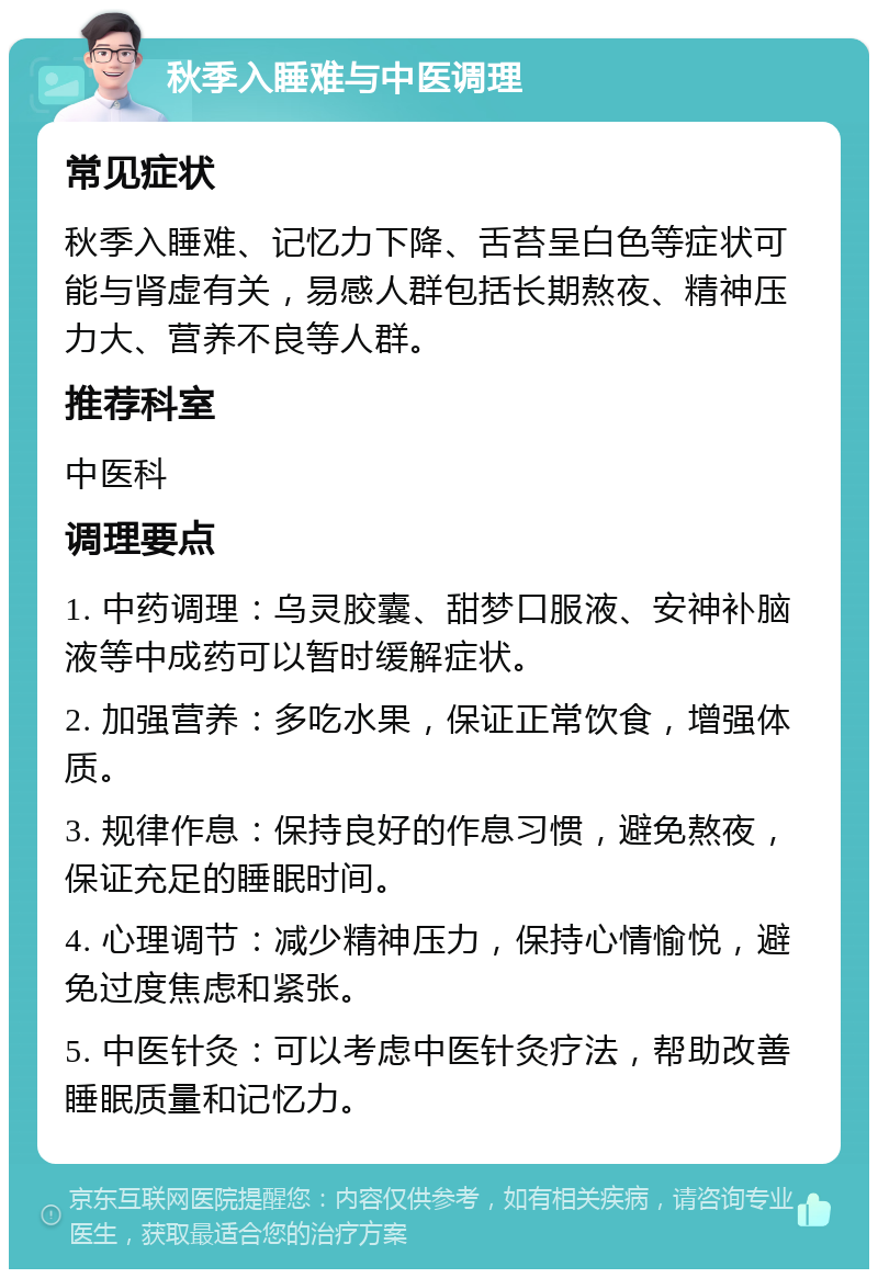 秋季入睡难与中医调理 常见症状 秋季入睡难、记忆力下降、舌苔呈白色等症状可能与肾虚有关，易感人群包括长期熬夜、精神压力大、营养不良等人群。 推荐科室 中医科 调理要点 1. 中药调理：乌灵胶囊、甜梦口服液、安神补脑液等中成药可以暂时缓解症状。 2. 加强营养：多吃水果，保证正常饮食，增强体质。 3. 规律作息：保持良好的作息习惯，避免熬夜，保证充足的睡眠时间。 4. 心理调节：减少精神压力，保持心情愉悦，避免过度焦虑和紧张。 5. 中医针灸：可以考虑中医针灸疗法，帮助改善睡眠质量和记忆力。