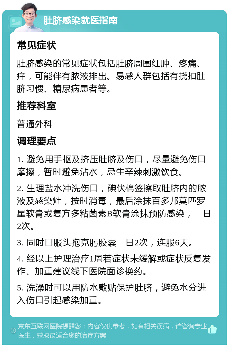 肚脐感染就医指南 常见症状 肚脐感染的常见症状包括肚脐周围红肿、疼痛、痒，可能伴有脓液排出。易感人群包括有挠扣肚脐习惯、糖尿病患者等。 推荐科室 普通外科 调理要点 1. 避免用手抠及挤压肚脐及伤口，尽量避免伤口摩擦，暂时避免沾水，忌生辛辣刺激饮食。 2. 生理盐水冲洗伤口，碘伏棉签擦取肚脐内的脓液及感染灶，按时消毒，最后涂抹百多邦莫匹罗星软膏或复方多粘菌素B软膏涂抹预防感染，一日2次。 3. 同时口服头孢克肟胶囊一日2次，连服6天。 4. 经以上护理治疗1周若症状未缓解或症状反复发作、加重建议线下医院面诊换药。 5. 洗澡时可以用防水敷贴保护肚脐，避免水分进入伤口引起感染加重。