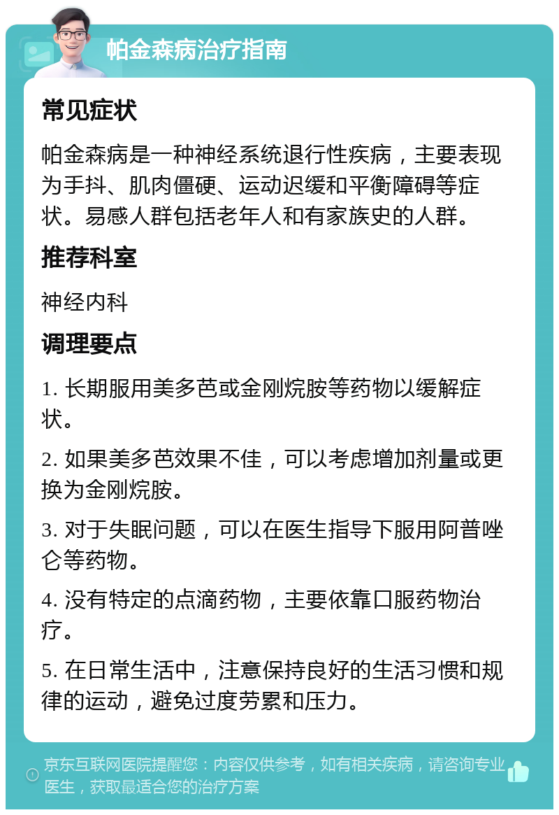 帕金森病治疗指南 常见症状 帕金森病是一种神经系统退行性疾病，主要表现为手抖、肌肉僵硬、运动迟缓和平衡障碍等症状。易感人群包括老年人和有家族史的人群。 推荐科室 神经内科 调理要点 1. 长期服用美多芭或金刚烷胺等药物以缓解症状。 2. 如果美多芭效果不佳，可以考虑增加剂量或更换为金刚烷胺。 3. 对于失眠问题，可以在医生指导下服用阿普唑仑等药物。 4. 没有特定的点滴药物，主要依靠口服药物治疗。 5. 在日常生活中，注意保持良好的生活习惯和规律的运动，避免过度劳累和压力。