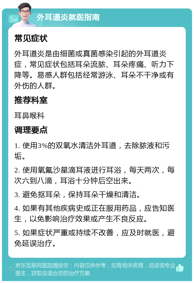 外耳道炎就医指南 常见症状 外耳道炎是由细菌或真菌感染引起的外耳道炎症，常见症状包括耳朵流脓、耳朵疼痛、听力下降等。易感人群包括经常游泳、耳朵不干净或有外伤的人群。 推荐科室 耳鼻喉科 调理要点 1. 使用3%的双氧水清洁外耳道，去除脓液和污垢。 2. 使用氧氟沙星滴耳液进行耳浴，每天两次，每次六到八滴，耳浴十分钟后空出来。 3. 避免抠耳朵，保持耳朵干燥和清洁。 4. 如果有其他疾病史或正在服用药品，应告知医生，以免影响治疗效果或产生不良反应。 5. 如果症状严重或持续不改善，应及时就医，避免延误治疗。