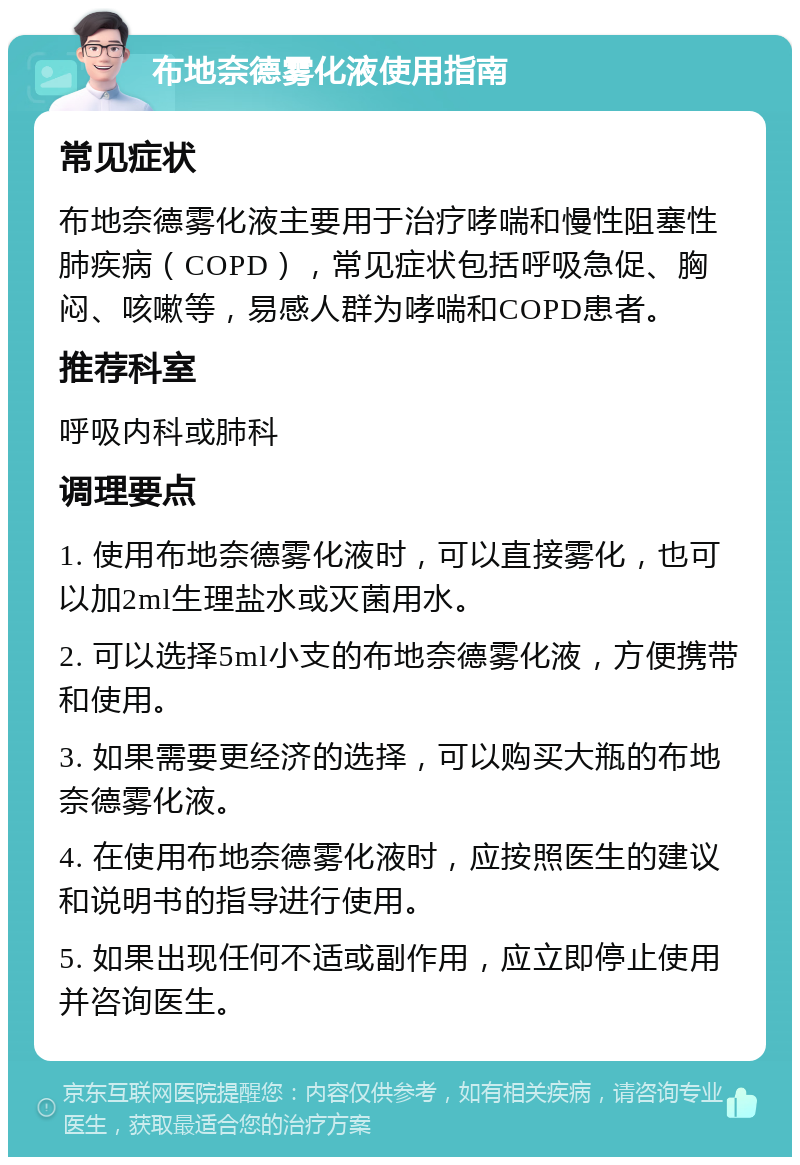 布地奈德雾化液使用指南 常见症状 布地奈德雾化液主要用于治疗哮喘和慢性阻塞性肺疾病（COPD），常见症状包括呼吸急促、胸闷、咳嗽等，易感人群为哮喘和COPD患者。 推荐科室 呼吸内科或肺科 调理要点 1. 使用布地奈德雾化液时，可以直接雾化，也可以加2ml生理盐水或灭菌用水。 2. 可以选择5ml小支的布地奈德雾化液，方便携带和使用。 3. 如果需要更经济的选择，可以购买大瓶的布地奈德雾化液。 4. 在使用布地奈德雾化液时，应按照医生的建议和说明书的指导进行使用。 5. 如果出现任何不适或副作用，应立即停止使用并咨询医生。