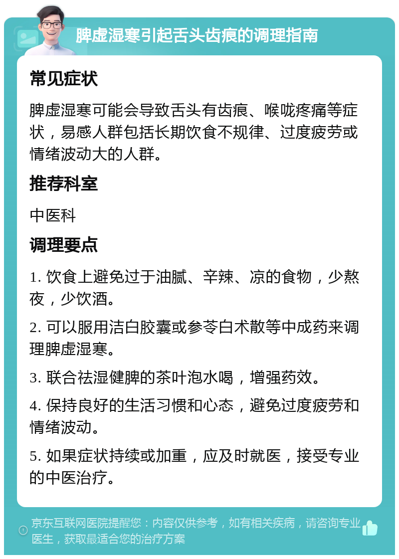 脾虚湿寒引起舌头齿痕的调理指南 常见症状 脾虚湿寒可能会导致舌头有齿痕、喉咙疼痛等症状，易感人群包括长期饮食不规律、过度疲劳或情绪波动大的人群。 推荐科室 中医科 调理要点 1. 饮食上避免过于油腻、辛辣、凉的食物，少熬夜，少饮酒。 2. 可以服用洁白胶囊或参苓白术散等中成药来调理脾虚湿寒。 3. 联合祛湿健脾的茶叶泡水喝，增强药效。 4. 保持良好的生活习惯和心态，避免过度疲劳和情绪波动。 5. 如果症状持续或加重，应及时就医，接受专业的中医治疗。