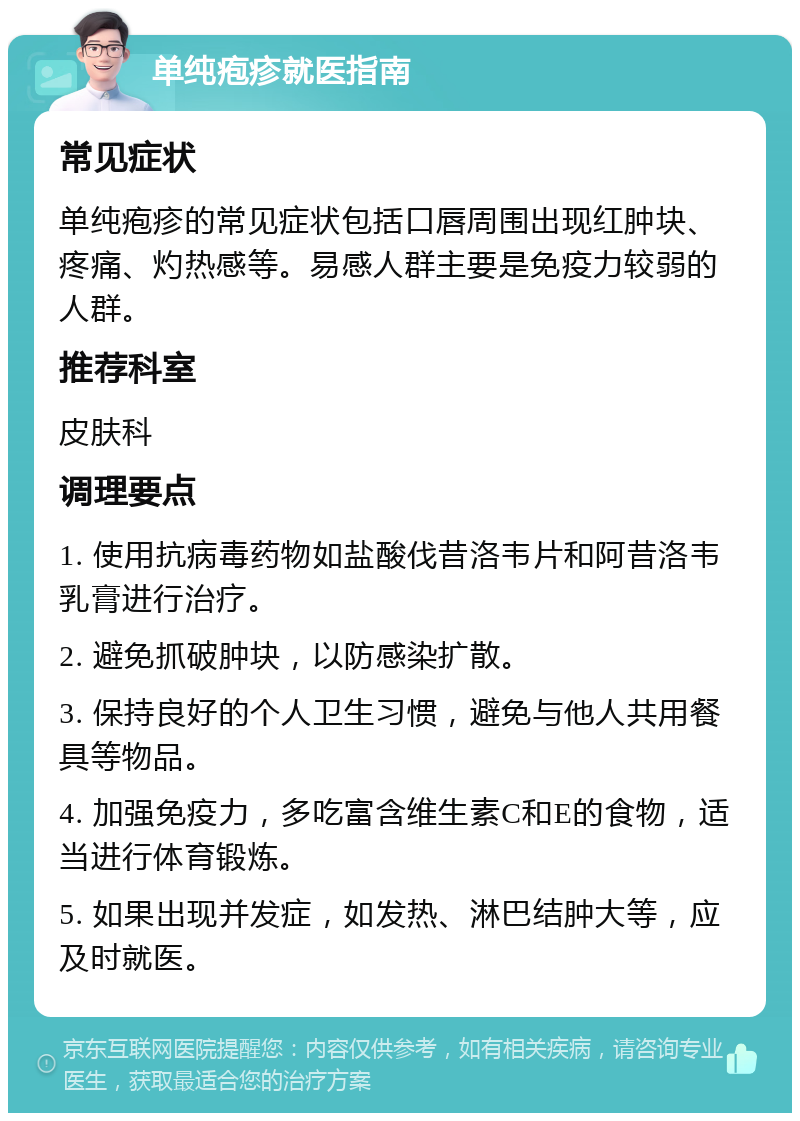 单纯疱疹就医指南 常见症状 单纯疱疹的常见症状包括口唇周围出现红肿块、疼痛、灼热感等。易感人群主要是免疫力较弱的人群。 推荐科室 皮肤科 调理要点 1. 使用抗病毒药物如盐酸伐昔洛韦片和阿昔洛韦乳膏进行治疗。 2. 避免抓破肿块，以防感染扩散。 3. 保持良好的个人卫生习惯，避免与他人共用餐具等物品。 4. 加强免疫力，多吃富含维生素C和E的食物，适当进行体育锻炼。 5. 如果出现并发症，如发热、淋巴结肿大等，应及时就医。