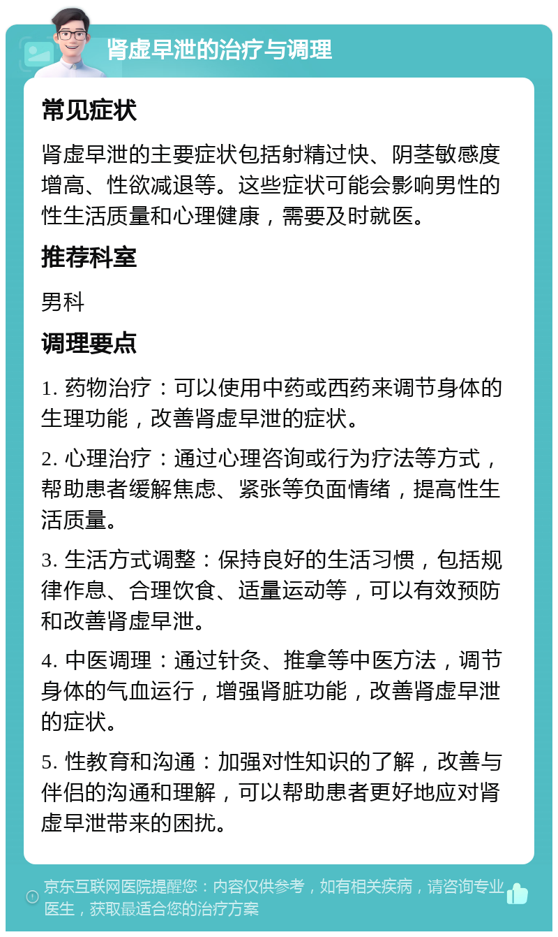 肾虚早泄的治疗与调理 常见症状 肾虚早泄的主要症状包括射精过快、阴茎敏感度增高、性欲减退等。这些症状可能会影响男性的性生活质量和心理健康，需要及时就医。 推荐科室 男科 调理要点 1. 药物治疗：可以使用中药或西药来调节身体的生理功能，改善肾虚早泄的症状。 2. 心理治疗：通过心理咨询或行为疗法等方式，帮助患者缓解焦虑、紧张等负面情绪，提高性生活质量。 3. 生活方式调整：保持良好的生活习惯，包括规律作息、合理饮食、适量运动等，可以有效预防和改善肾虚早泄。 4. 中医调理：通过针灸、推拿等中医方法，调节身体的气血运行，增强肾脏功能，改善肾虚早泄的症状。 5. 性教育和沟通：加强对性知识的了解，改善与伴侣的沟通和理解，可以帮助患者更好地应对肾虚早泄带来的困扰。