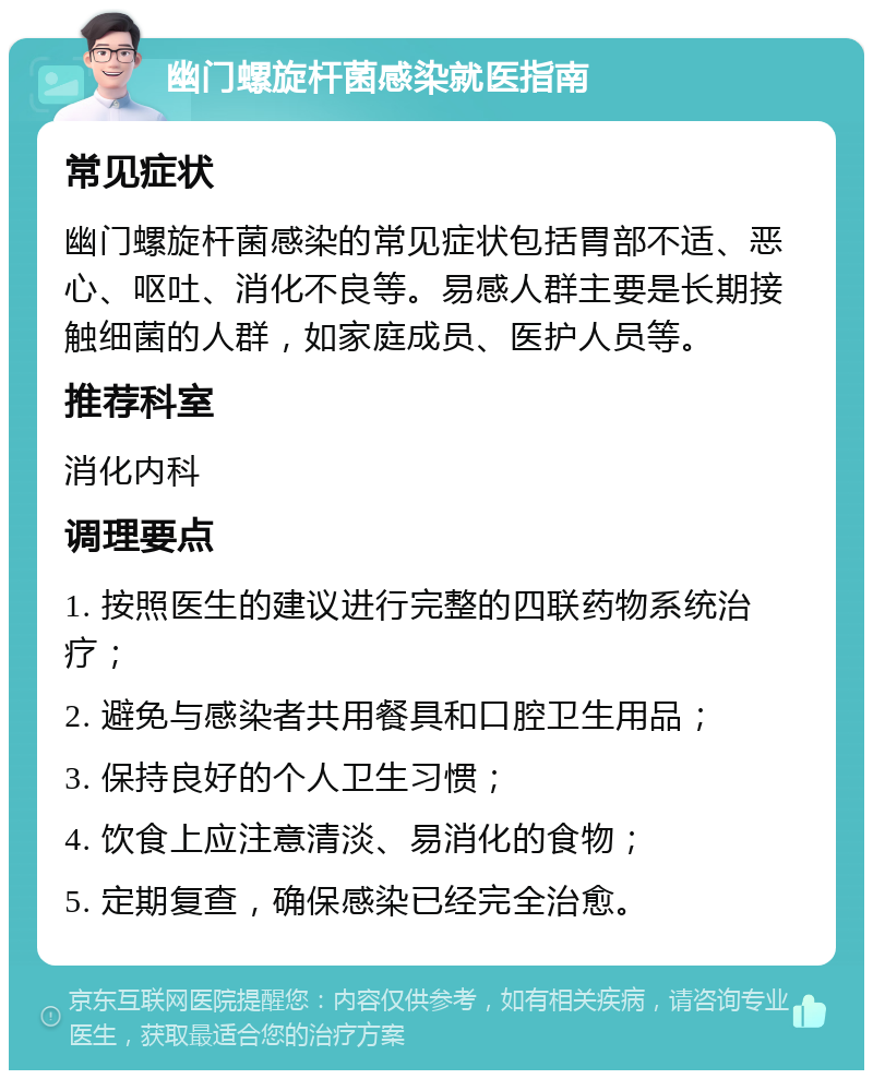 幽门螺旋杆菌感染就医指南 常见症状 幽门螺旋杆菌感染的常见症状包括胃部不适、恶心、呕吐、消化不良等。易感人群主要是长期接触细菌的人群，如家庭成员、医护人员等。 推荐科室 消化内科 调理要点 1. 按照医生的建议进行完整的四联药物系统治疗； 2. 避免与感染者共用餐具和口腔卫生用品； 3. 保持良好的个人卫生习惯； 4. 饮食上应注意清淡、易消化的食物； 5. 定期复查，确保感染已经完全治愈。