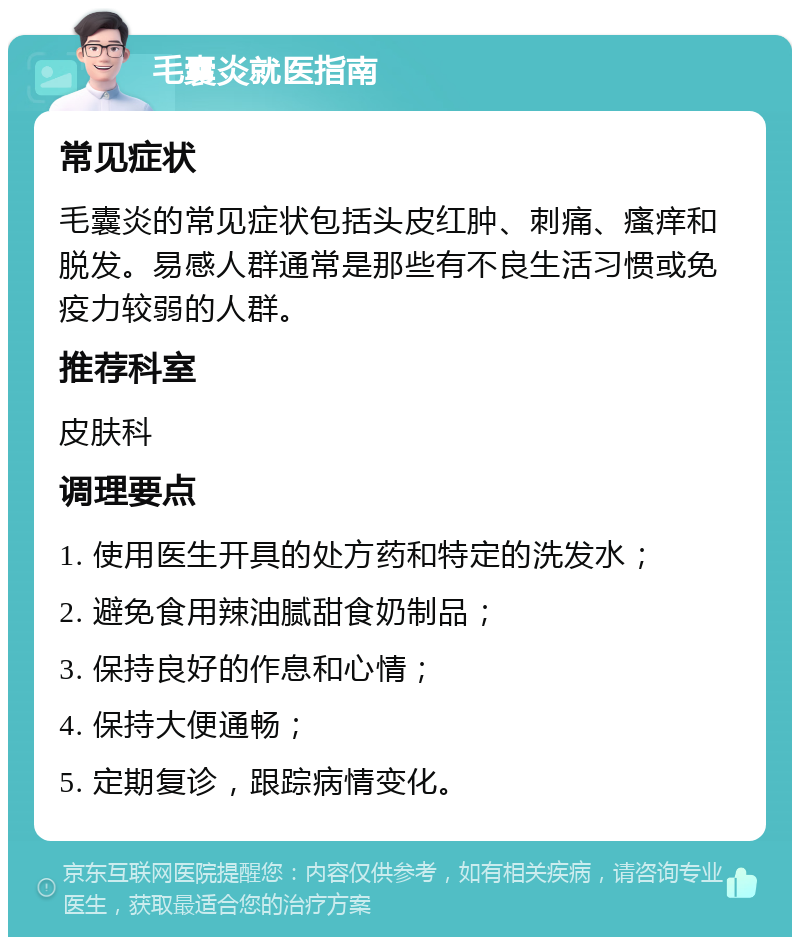 毛囊炎就医指南 常见症状 毛囊炎的常见症状包括头皮红肿、刺痛、瘙痒和脱发。易感人群通常是那些有不良生活习惯或免疫力较弱的人群。 推荐科室 皮肤科 调理要点 1. 使用医生开具的处方药和特定的洗发水； 2. 避免食用辣油腻甜食奶制品； 3. 保持良好的作息和心情； 4. 保持大便通畅； 5. 定期复诊，跟踪病情变化。