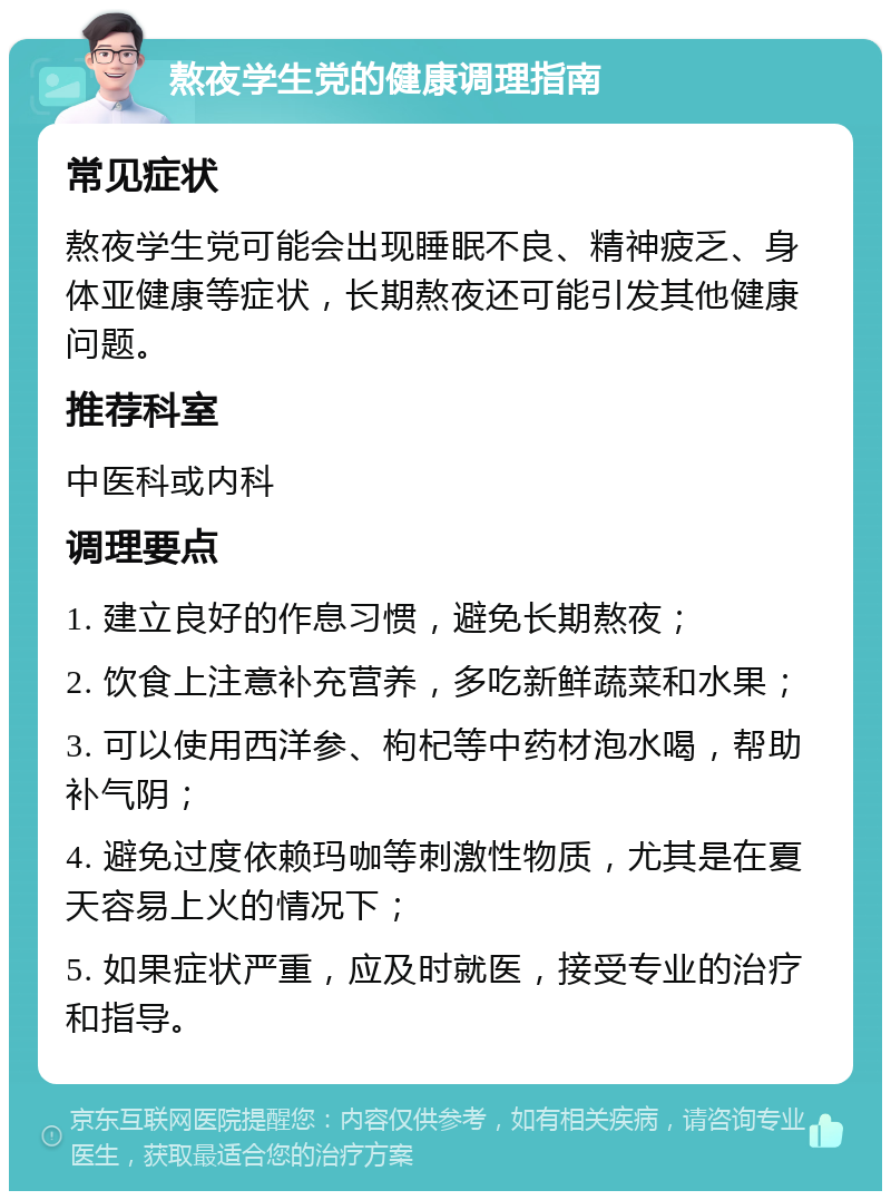 熬夜学生党的健康调理指南 常见症状 熬夜学生党可能会出现睡眠不良、精神疲乏、身体亚健康等症状，长期熬夜还可能引发其他健康问题。 推荐科室 中医科或内科 调理要点 1. 建立良好的作息习惯，避免长期熬夜； 2. 饮食上注意补充营养，多吃新鲜蔬菜和水果； 3. 可以使用西洋参、枸杞等中药材泡水喝，帮助补气阴； 4. 避免过度依赖玛咖等刺激性物质，尤其是在夏天容易上火的情况下； 5. 如果症状严重，应及时就医，接受专业的治疗和指导。