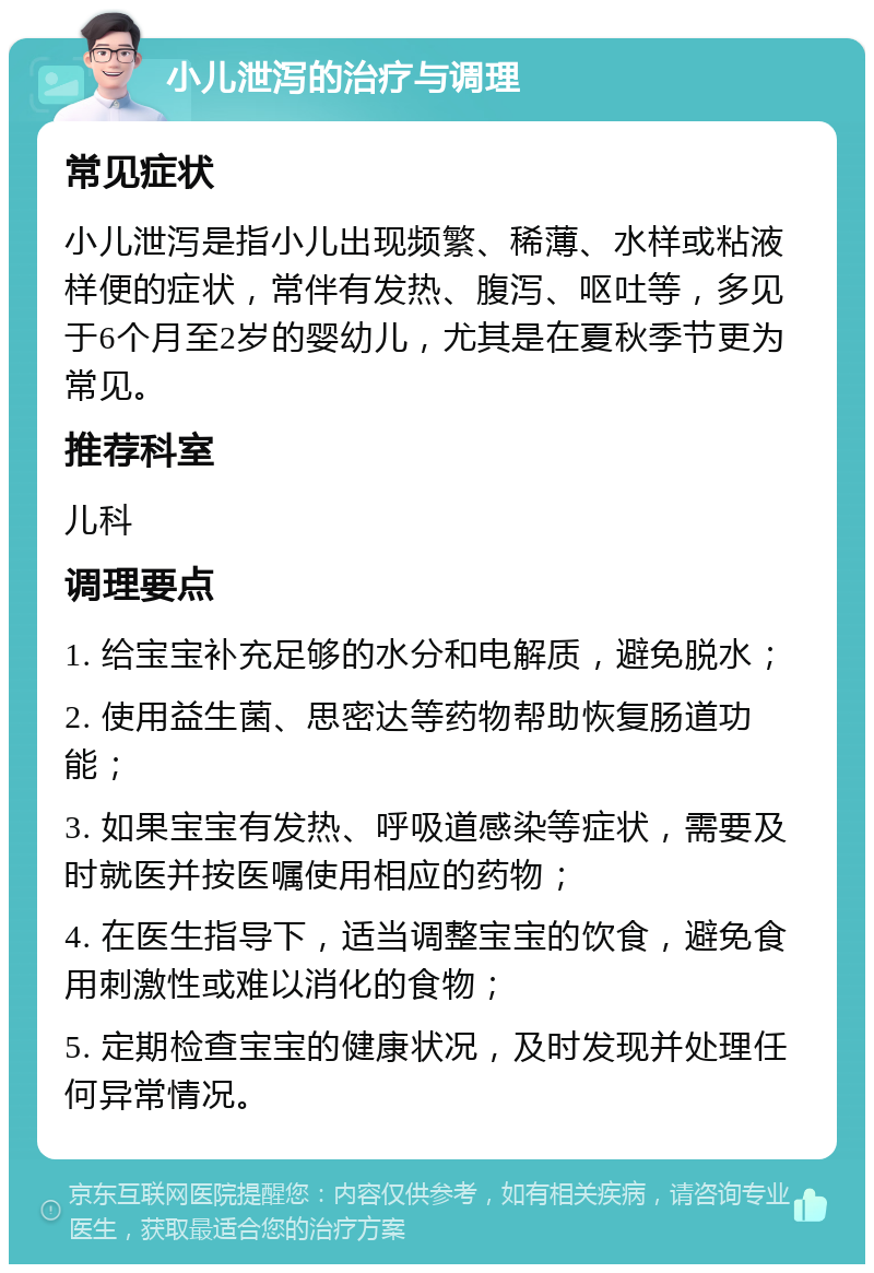 小儿泄泻的治疗与调理 常见症状 小儿泄泻是指小儿出现频繁、稀薄、水样或粘液样便的症状，常伴有发热、腹泻、呕吐等，多见于6个月至2岁的婴幼儿，尤其是在夏秋季节更为常见。 推荐科室 儿科 调理要点 1. 给宝宝补充足够的水分和电解质，避免脱水； 2. 使用益生菌、思密达等药物帮助恢复肠道功能； 3. 如果宝宝有发热、呼吸道感染等症状，需要及时就医并按医嘱使用相应的药物； 4. 在医生指导下，适当调整宝宝的饮食，避免食用刺激性或难以消化的食物； 5. 定期检查宝宝的健康状况，及时发现并处理任何异常情况。