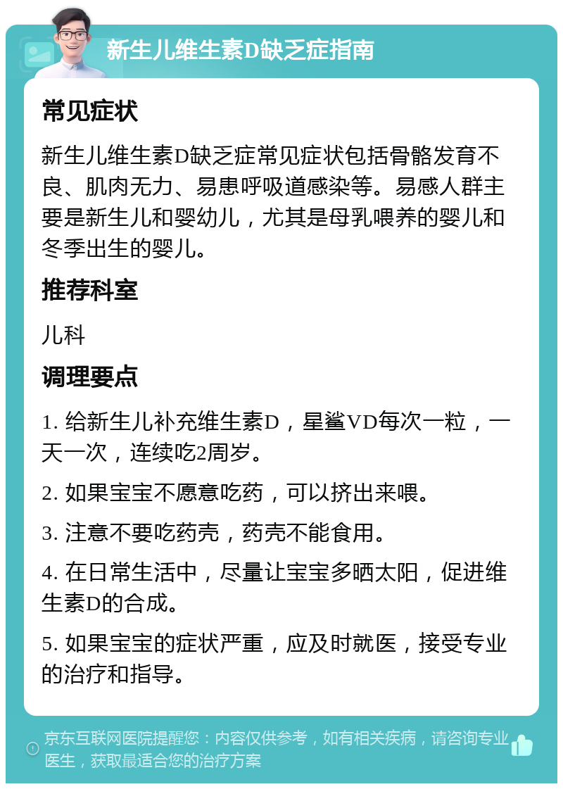 新生儿维生素D缺乏症指南 常见症状 新生儿维生素D缺乏症常见症状包括骨骼发育不良、肌肉无力、易患呼吸道感染等。易感人群主要是新生儿和婴幼儿，尤其是母乳喂养的婴儿和冬季出生的婴儿。 推荐科室 儿科 调理要点 1. 给新生儿补充维生素D，星鲨VD每次一粒，一天一次，连续吃2周岁。 2. 如果宝宝不愿意吃药，可以挤出来喂。 3. 注意不要吃药壳，药壳不能食用。 4. 在日常生活中，尽量让宝宝多晒太阳，促进维生素D的合成。 5. 如果宝宝的症状严重，应及时就医，接受专业的治疗和指导。