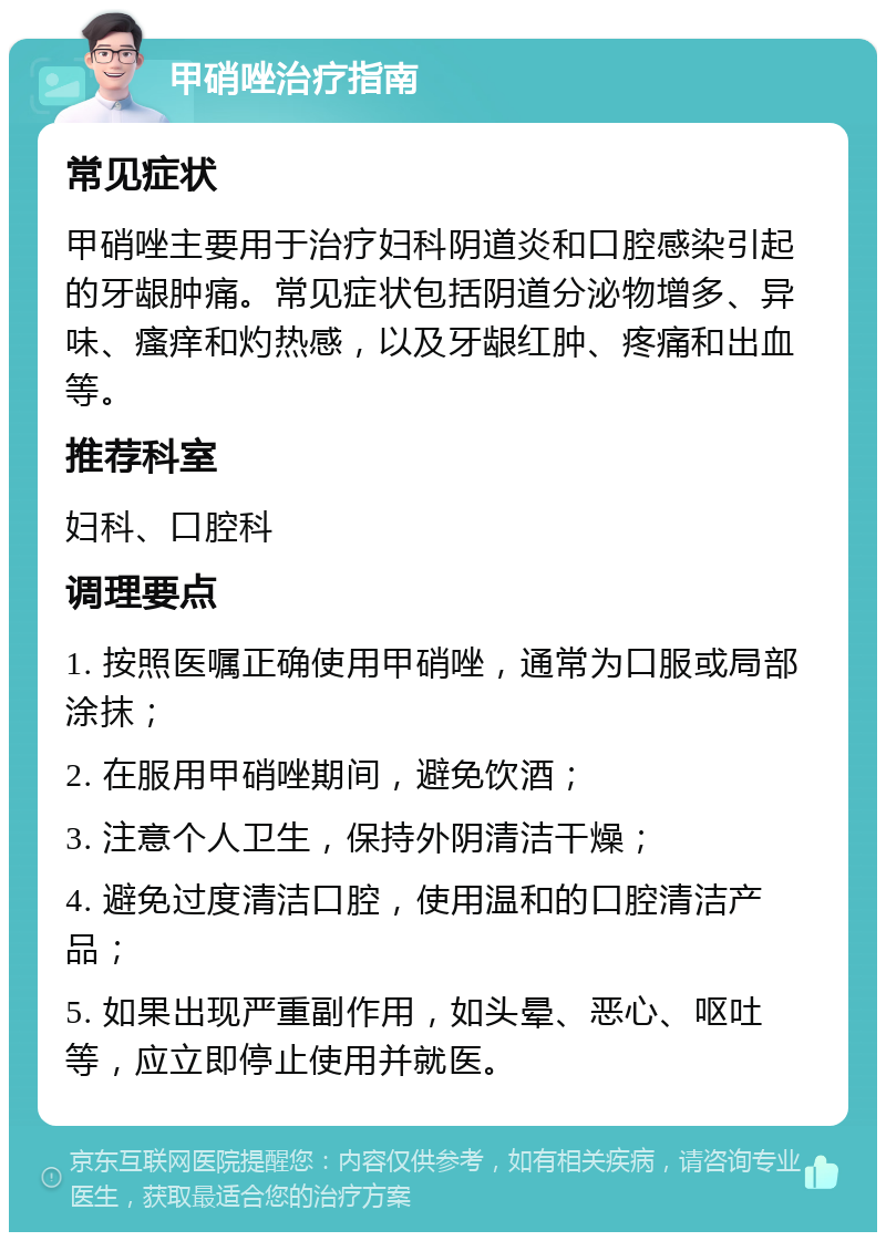 甲硝唑治疗指南 常见症状 甲硝唑主要用于治疗妇科阴道炎和口腔感染引起的牙龈肿痛。常见症状包括阴道分泌物增多、异味、瘙痒和灼热感，以及牙龈红肿、疼痛和出血等。 推荐科室 妇科、口腔科 调理要点 1. 按照医嘱正确使用甲硝唑，通常为口服或局部涂抹； 2. 在服用甲硝唑期间，避免饮酒； 3. 注意个人卫生，保持外阴清洁干燥； 4. 避免过度清洁口腔，使用温和的口腔清洁产品； 5. 如果出现严重副作用，如头晕、恶心、呕吐等，应立即停止使用并就医。