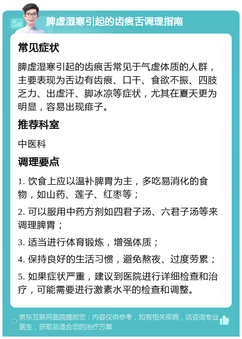 脾虚湿寒引起的齿痕舌调理指南 常见症状 脾虚湿寒引起的齿痕舌常见于气虚体质的人群，主要表现为舌边有齿痕、口干、食欲不振、四肢乏力、出虚汗、脚冰凉等症状，尤其在夏天更为明显，容易出现痱子。 推荐科室 中医科 调理要点 1. 饮食上应以温补脾胃为主，多吃易消化的食物，如山药、莲子、红枣等； 2. 可以服用中药方剂如四君子汤、六君子汤等来调理脾胃； 3. 适当进行体育锻炼，增强体质； 4. 保持良好的生活习惯，避免熬夜、过度劳累； 5. 如果症状严重，建议到医院进行详细检查和治疗，可能需要进行激素水平的检查和调整。