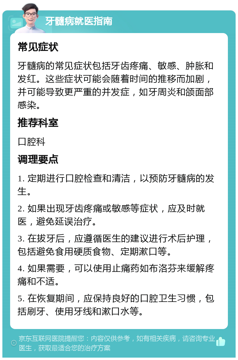 牙髓病就医指南 常见症状 牙髓病的常见症状包括牙齿疼痛、敏感、肿胀和发红。这些症状可能会随着时间的推移而加剧，并可能导致更严重的并发症，如牙周炎和颌面部感染。 推荐科室 口腔科 调理要点 1. 定期进行口腔检查和清洁，以预防牙髓病的发生。 2. 如果出现牙齿疼痛或敏感等症状，应及时就医，避免延误治疗。 3. 在拔牙后，应遵循医生的建议进行术后护理，包括避免食用硬质食物、定期漱口等。 4. 如果需要，可以使用止痛药如布洛芬来缓解疼痛和不适。 5. 在恢复期间，应保持良好的口腔卫生习惯，包括刷牙、使用牙线和漱口水等。