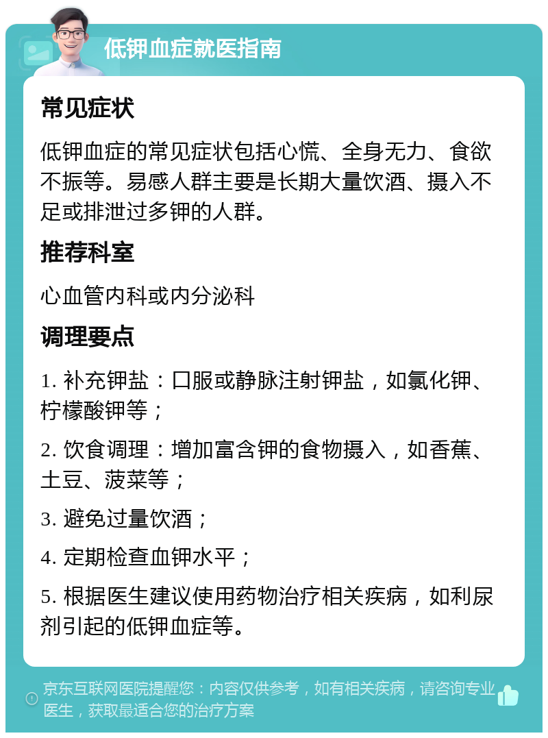 低钾血症就医指南 常见症状 低钾血症的常见症状包括心慌、全身无力、食欲不振等。易感人群主要是长期大量饮酒、摄入不足或排泄过多钾的人群。 推荐科室 心血管内科或内分泌科 调理要点 1. 补充钾盐：口服或静脉注射钾盐，如氯化钾、柠檬酸钾等； 2. 饮食调理：增加富含钾的食物摄入，如香蕉、土豆、菠菜等； 3. 避免过量饮酒； 4. 定期检查血钾水平； 5. 根据医生建议使用药物治疗相关疾病，如利尿剂引起的低钾血症等。