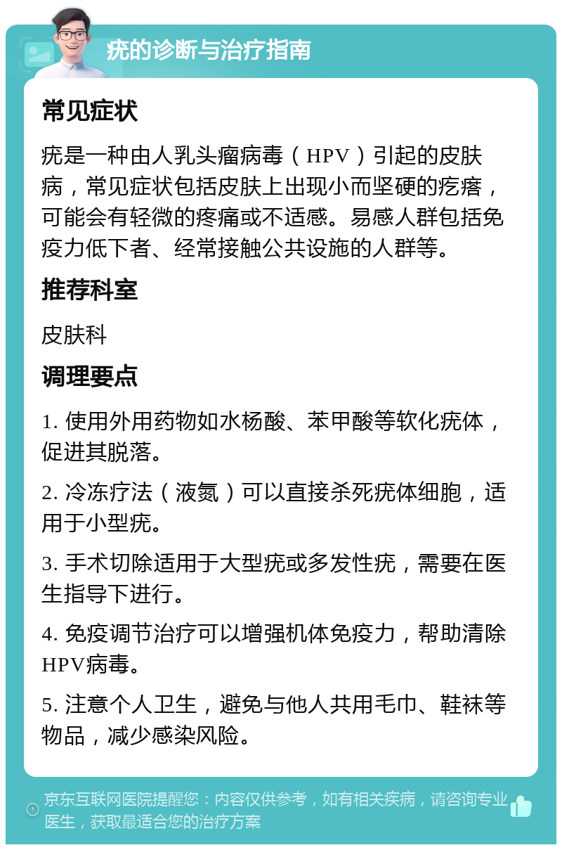 疣的诊断与治疗指南 常见症状 疣是一种由人乳头瘤病毒（HPV）引起的皮肤病，常见症状包括皮肤上出现小而坚硬的疙瘩，可能会有轻微的疼痛或不适感。易感人群包括免疫力低下者、经常接触公共设施的人群等。 推荐科室 皮肤科 调理要点 1. 使用外用药物如水杨酸、苯甲酸等软化疣体，促进其脱落。 2. 冷冻疗法（液氮）可以直接杀死疣体细胞，适用于小型疣。 3. 手术切除适用于大型疣或多发性疣，需要在医生指导下进行。 4. 免疫调节治疗可以增强机体免疫力，帮助清除HPV病毒。 5. 注意个人卫生，避免与他人共用毛巾、鞋袜等物品，减少感染风险。