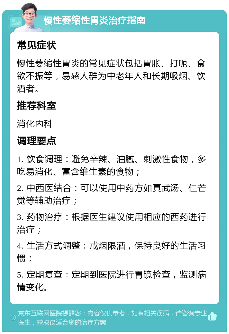 慢性萎缩性胃炎治疗指南 常见症状 慢性萎缩性胃炎的常见症状包括胃胀、打呃、食欲不振等，易感人群为中老年人和长期吸烟、饮酒者。 推荐科室 消化内科 调理要点 1. 饮食调理：避免辛辣、油腻、刺激性食物，多吃易消化、富含维生素的食物； 2. 中西医结合：可以使用中药方如真武汤、仁芒觉等辅助治疗； 3. 药物治疗：根据医生建议使用相应的西药进行治疗； 4. 生活方式调整：戒烟限酒，保持良好的生活习惯； 5. 定期复查：定期到医院进行胃镜检查，监测病情变化。