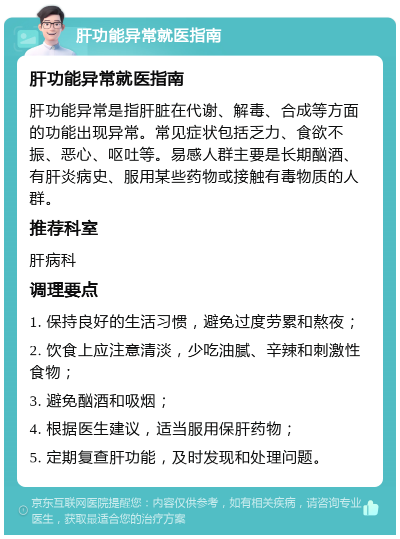 肝功能异常就医指南 肝功能异常就医指南 肝功能异常是指肝脏在代谢、解毒、合成等方面的功能出现异常。常见症状包括乏力、食欲不振、恶心、呕吐等。易感人群主要是长期酗酒、有肝炎病史、服用某些药物或接触有毒物质的人群。 推荐科室 肝病科 调理要点 1. 保持良好的生活习惯，避免过度劳累和熬夜； 2. 饮食上应注意清淡，少吃油腻、辛辣和刺激性食物； 3. 避免酗酒和吸烟； 4. 根据医生建议，适当服用保肝药物； 5. 定期复查肝功能，及时发现和处理问题。