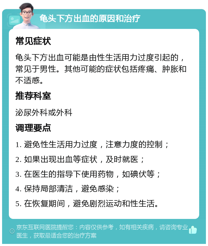 龟头下方出血的原因和治疗 常见症状 龟头下方出血可能是由性生活用力过度引起的，常见于男性。其他可能的症状包括疼痛、肿胀和不适感。 推荐科室 泌尿外科或外科 调理要点 1. 避免性生活用力过度，注意力度的控制； 2. 如果出现出血等症状，及时就医； 3. 在医生的指导下使用药物，如碘伏等； 4. 保持局部清洁，避免感染； 5. 在恢复期间，避免剧烈运动和性生活。