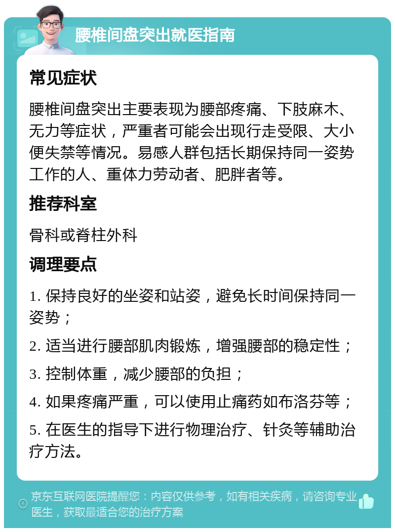 腰椎间盘突出就医指南 常见症状 腰椎间盘突出主要表现为腰部疼痛、下肢麻木、无力等症状，严重者可能会出现行走受限、大小便失禁等情况。易感人群包括长期保持同一姿势工作的人、重体力劳动者、肥胖者等。 推荐科室 骨科或脊柱外科 调理要点 1. 保持良好的坐姿和站姿，避免长时间保持同一姿势； 2. 适当进行腰部肌肉锻炼，增强腰部的稳定性； 3. 控制体重，减少腰部的负担； 4. 如果疼痛严重，可以使用止痛药如布洛芬等； 5. 在医生的指导下进行物理治疗、针灸等辅助治疗方法。