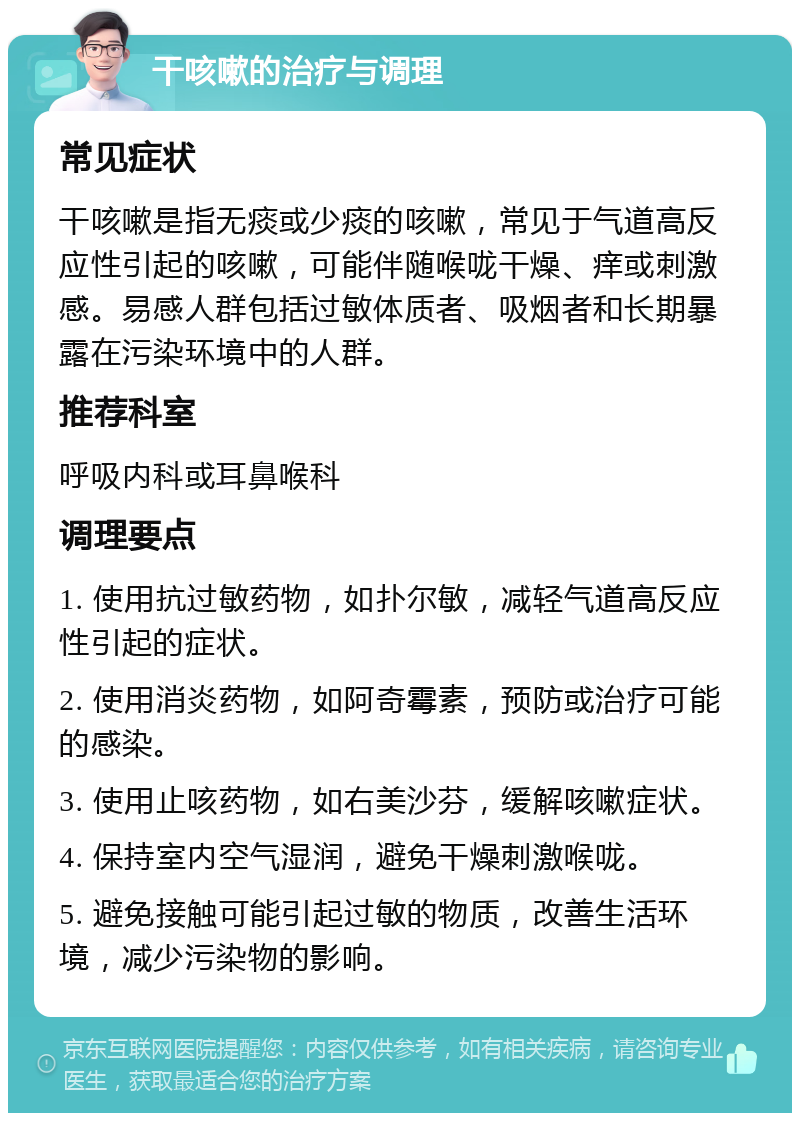 干咳嗽的治疗与调理 常见症状 干咳嗽是指无痰或少痰的咳嗽，常见于气道高反应性引起的咳嗽，可能伴随喉咙干燥、痒或刺激感。易感人群包括过敏体质者、吸烟者和长期暴露在污染环境中的人群。 推荐科室 呼吸内科或耳鼻喉科 调理要点 1. 使用抗过敏药物，如扑尔敏，减轻气道高反应性引起的症状。 2. 使用消炎药物，如阿奇霉素，预防或治疗可能的感染。 3. 使用止咳药物，如右美沙芬，缓解咳嗽症状。 4. 保持室内空气湿润，避免干燥刺激喉咙。 5. 避免接触可能引起过敏的物质，改善生活环境，减少污染物的影响。