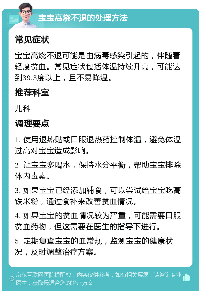 宝宝高烧不退的处理方法 常见症状 宝宝高烧不退可能是由病毒感染引起的，伴随着轻度贫血。常见症状包括体温持续升高，可能达到39.3度以上，且不易降温。 推荐科室 儿科 调理要点 1. 使用退热贴或口服退热药控制体温，避免体温过高对宝宝造成影响。 2. 让宝宝多喝水，保持水分平衡，帮助宝宝排除体内毒素。 3. 如果宝宝已经添加辅食，可以尝试给宝宝吃高铁米粉，通过食补来改善贫血情况。 4. 如果宝宝的贫血情况较为严重，可能需要口服贫血药物，但这需要在医生的指导下进行。 5. 定期复查宝宝的血常规，监测宝宝的健康状况，及时调整治疗方案。