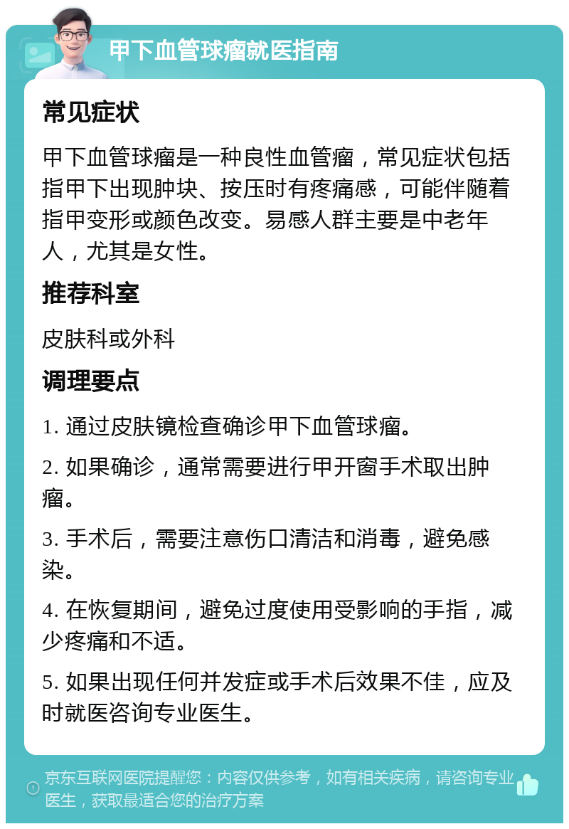 甲下血管球瘤就医指南 常见症状 甲下血管球瘤是一种良性血管瘤，常见症状包括指甲下出现肿块、按压时有疼痛感，可能伴随着指甲变形或颜色改变。易感人群主要是中老年人，尤其是女性。 推荐科室 皮肤科或外科 调理要点 1. 通过皮肤镜检查确诊甲下血管球瘤。 2. 如果确诊，通常需要进行甲开窗手术取出肿瘤。 3. 手术后，需要注意伤口清洁和消毒，避免感染。 4. 在恢复期间，避免过度使用受影响的手指，减少疼痛和不适。 5. 如果出现任何并发症或手术后效果不佳，应及时就医咨询专业医生。