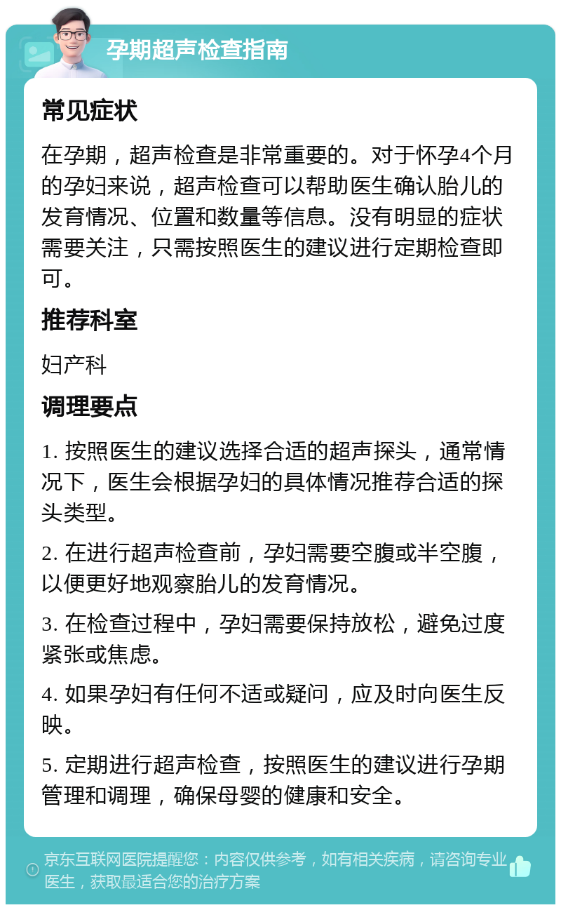 孕期超声检查指南 常见症状 在孕期，超声检查是非常重要的。对于怀孕4个月的孕妇来说，超声检查可以帮助医生确认胎儿的发育情况、位置和数量等信息。没有明显的症状需要关注，只需按照医生的建议进行定期检查即可。 推荐科室 妇产科 调理要点 1. 按照医生的建议选择合适的超声探头，通常情况下，医生会根据孕妇的具体情况推荐合适的探头类型。 2. 在进行超声检查前，孕妇需要空腹或半空腹，以便更好地观察胎儿的发育情况。 3. 在检查过程中，孕妇需要保持放松，避免过度紧张或焦虑。 4. 如果孕妇有任何不适或疑问，应及时向医生反映。 5. 定期进行超声检查，按照医生的建议进行孕期管理和调理，确保母婴的健康和安全。