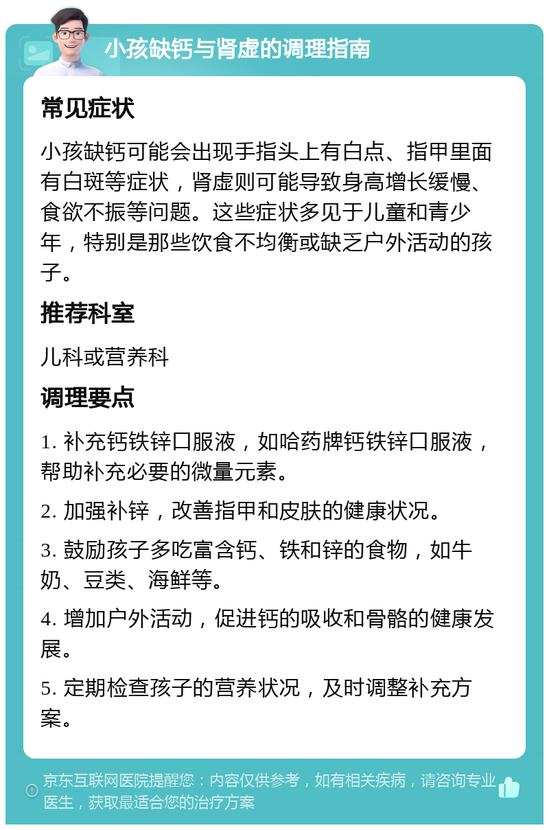 小孩缺钙与肾虚的调理指南 常见症状 小孩缺钙可能会出现手指头上有白点、指甲里面有白斑等症状，肾虚则可能导致身高增长缓慢、食欲不振等问题。这些症状多见于儿童和青少年，特别是那些饮食不均衡或缺乏户外活动的孩子。 推荐科室 儿科或营养科 调理要点 1. 补充钙铁锌口服液，如哈药牌钙铁锌口服液，帮助补充必要的微量元素。 2. 加强补锌，改善指甲和皮肤的健康状况。 3. 鼓励孩子多吃富含钙、铁和锌的食物，如牛奶、豆类、海鲜等。 4. 增加户外活动，促进钙的吸收和骨骼的健康发展。 5. 定期检查孩子的营养状况，及时调整补充方案。