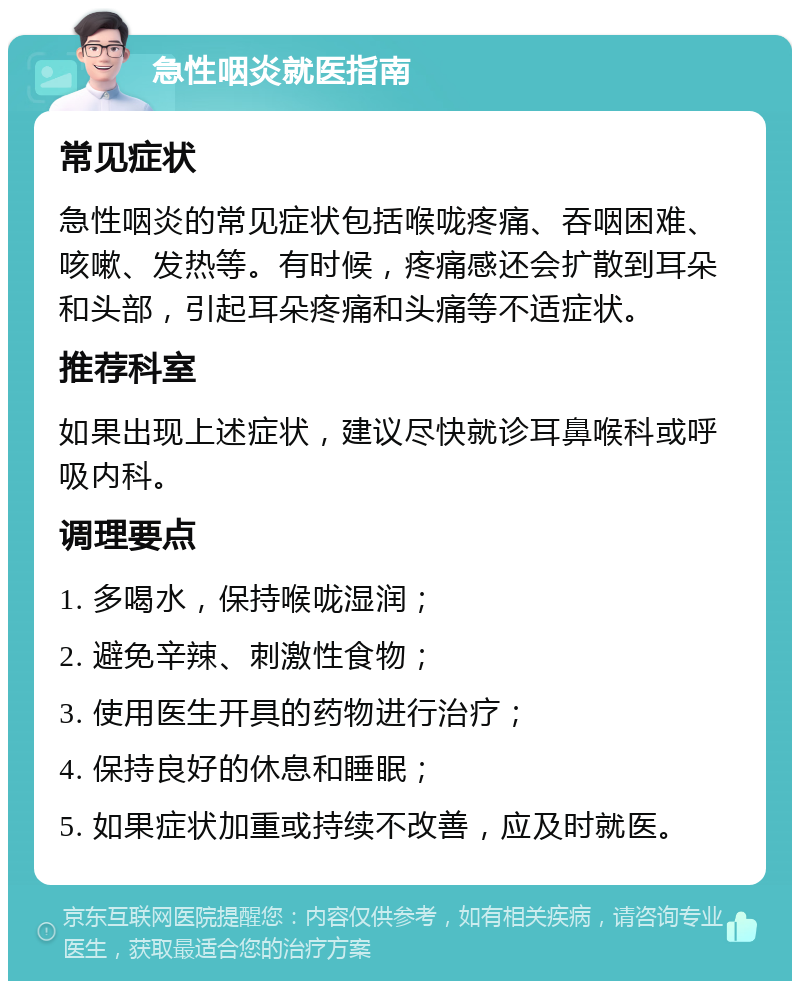 急性咽炎就医指南 常见症状 急性咽炎的常见症状包括喉咙疼痛、吞咽困难、咳嗽、发热等。有时候，疼痛感还会扩散到耳朵和头部，引起耳朵疼痛和头痛等不适症状。 推荐科室 如果出现上述症状，建议尽快就诊耳鼻喉科或呼吸内科。 调理要点 1. 多喝水，保持喉咙湿润； 2. 避免辛辣、刺激性食物； 3. 使用医生开具的药物进行治疗； 4. 保持良好的休息和睡眠； 5. 如果症状加重或持续不改善，应及时就医。