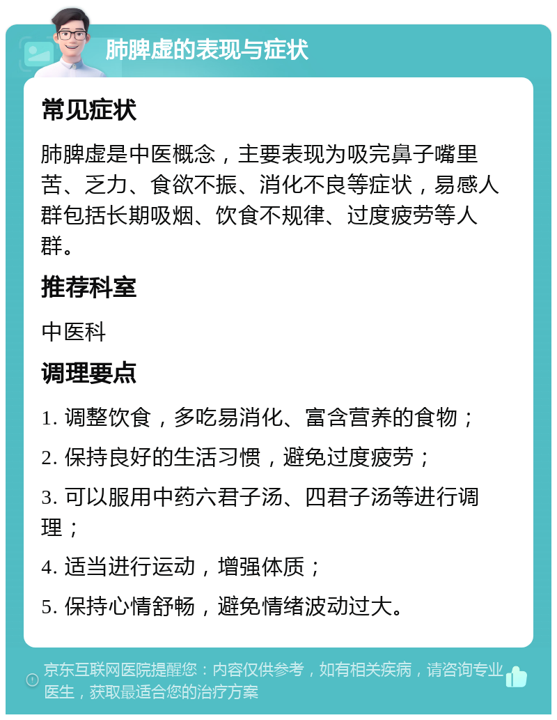 肺脾虚的表现与症状 常见症状 肺脾虚是中医概念，主要表现为吸完鼻子嘴里苦、乏力、食欲不振、消化不良等症状，易感人群包括长期吸烟、饮食不规律、过度疲劳等人群。 推荐科室 中医科 调理要点 1. 调整饮食，多吃易消化、富含营养的食物； 2. 保持良好的生活习惯，避免过度疲劳； 3. 可以服用中药六君子汤、四君子汤等进行调理； 4. 适当进行运动，增强体质； 5. 保持心情舒畅，避免情绪波动过大。