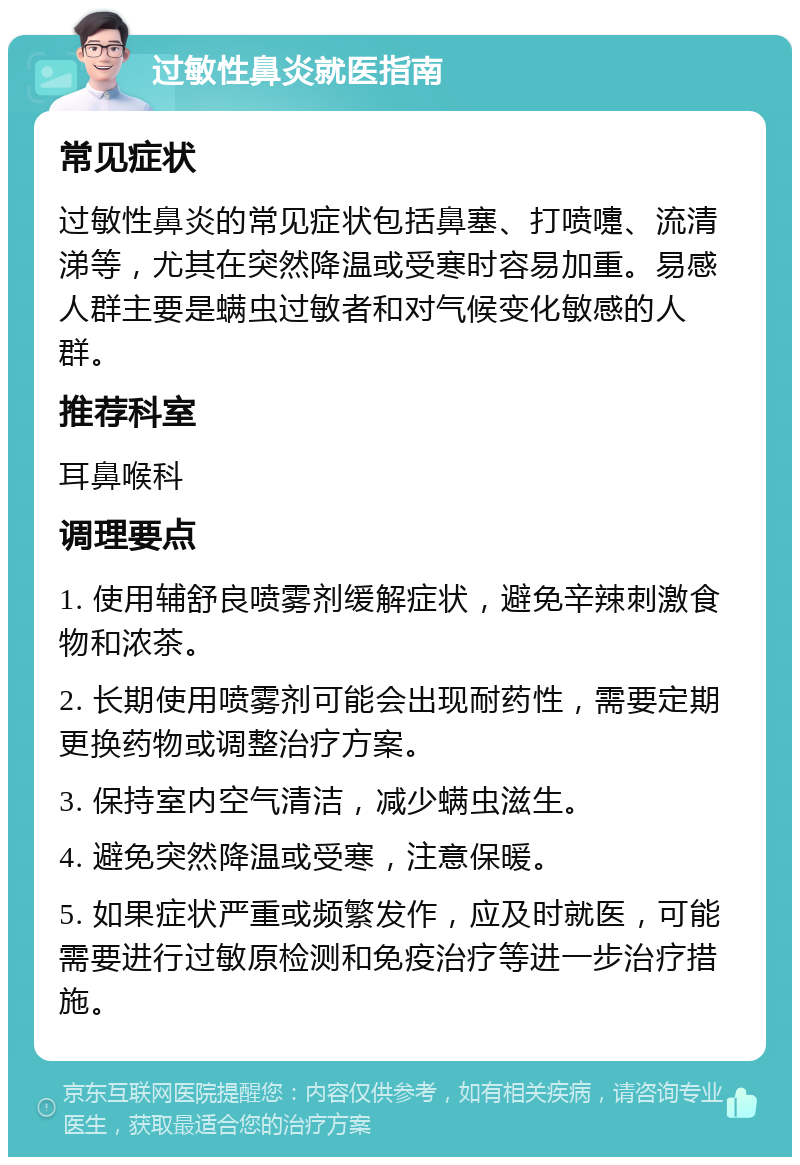 过敏性鼻炎就医指南 常见症状 过敏性鼻炎的常见症状包括鼻塞、打喷嚏、流清涕等，尤其在突然降温或受寒时容易加重。易感人群主要是螨虫过敏者和对气候变化敏感的人群。 推荐科室 耳鼻喉科 调理要点 1. 使用辅舒良喷雾剂缓解症状，避免辛辣刺激食物和浓茶。 2. 长期使用喷雾剂可能会出现耐药性，需要定期更换药物或调整治疗方案。 3. 保持室内空气清洁，减少螨虫滋生。 4. 避免突然降温或受寒，注意保暖。 5. 如果症状严重或频繁发作，应及时就医，可能需要进行过敏原检测和免疫治疗等进一步治疗措施。