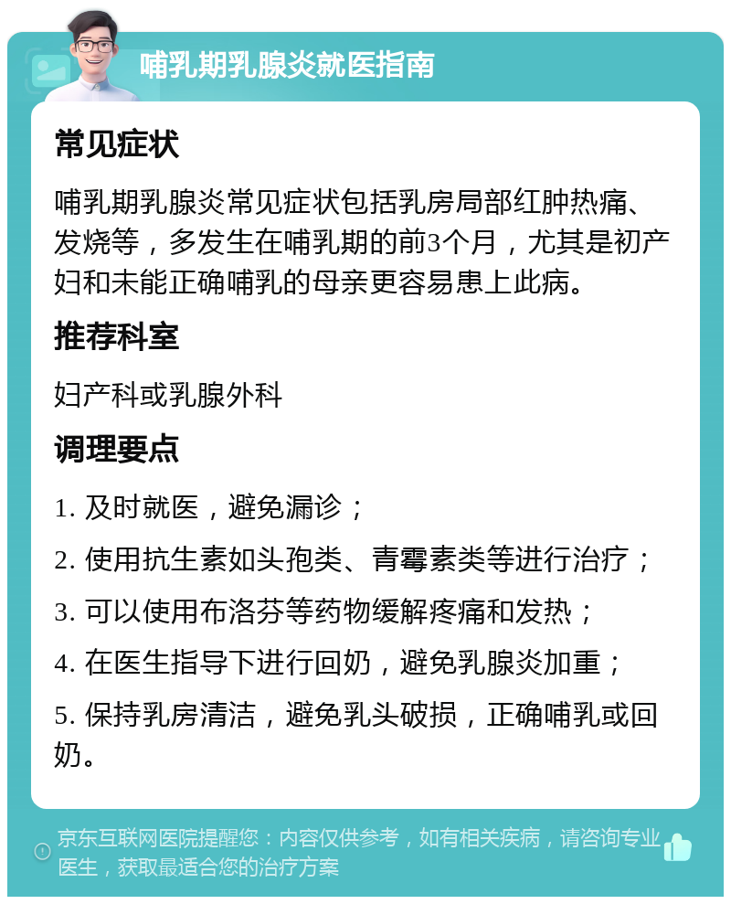 哺乳期乳腺炎就医指南 常见症状 哺乳期乳腺炎常见症状包括乳房局部红肿热痛、发烧等，多发生在哺乳期的前3个月，尤其是初产妇和未能正确哺乳的母亲更容易患上此病。 推荐科室 妇产科或乳腺外科 调理要点 1. 及时就医，避免漏诊； 2. 使用抗生素如头孢类、青霉素类等进行治疗； 3. 可以使用布洛芬等药物缓解疼痛和发热； 4. 在医生指导下进行回奶，避免乳腺炎加重； 5. 保持乳房清洁，避免乳头破损，正确哺乳或回奶。